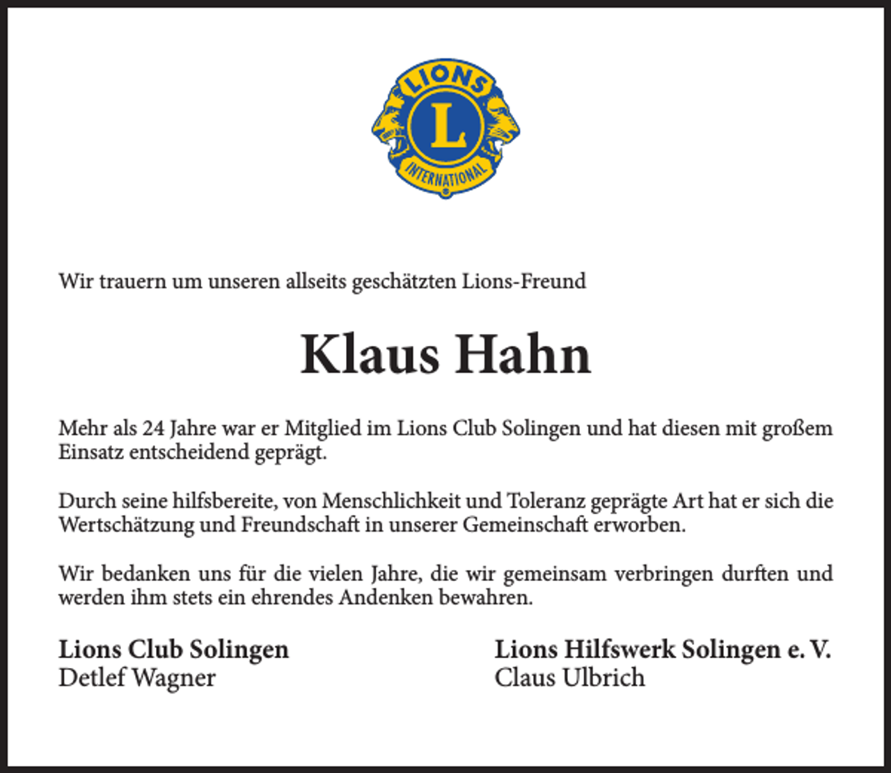 <p>Wir trauern um unseren allseits geschätzten Lions-Freund</p><p>Klaus Hahn<br />Mehr als 24 Jahre war er Mitglied im Lions Club Solingen und hat diesen mit großem<br />Einsatz entscheidend geprägt.<br />Durch seine hilfsbereite, von Menschlichkeit und Toleranz geprägte Art hat er sich die<br />Wertschätzung und Freundschaft in unserer Gemeinschaft erworben.<br />Wir bedanken uns für die vielen Jahre, die wir gemeinsam verbringen durften und<br />werden ihm stets ein ehrendes Andenken bewahren.</p><p>Lions Club Solingen<br />Detlef Wagner</p><p>Lions Hilfswerk Solingen e. V.<br />Claus Ulbrich</p>
