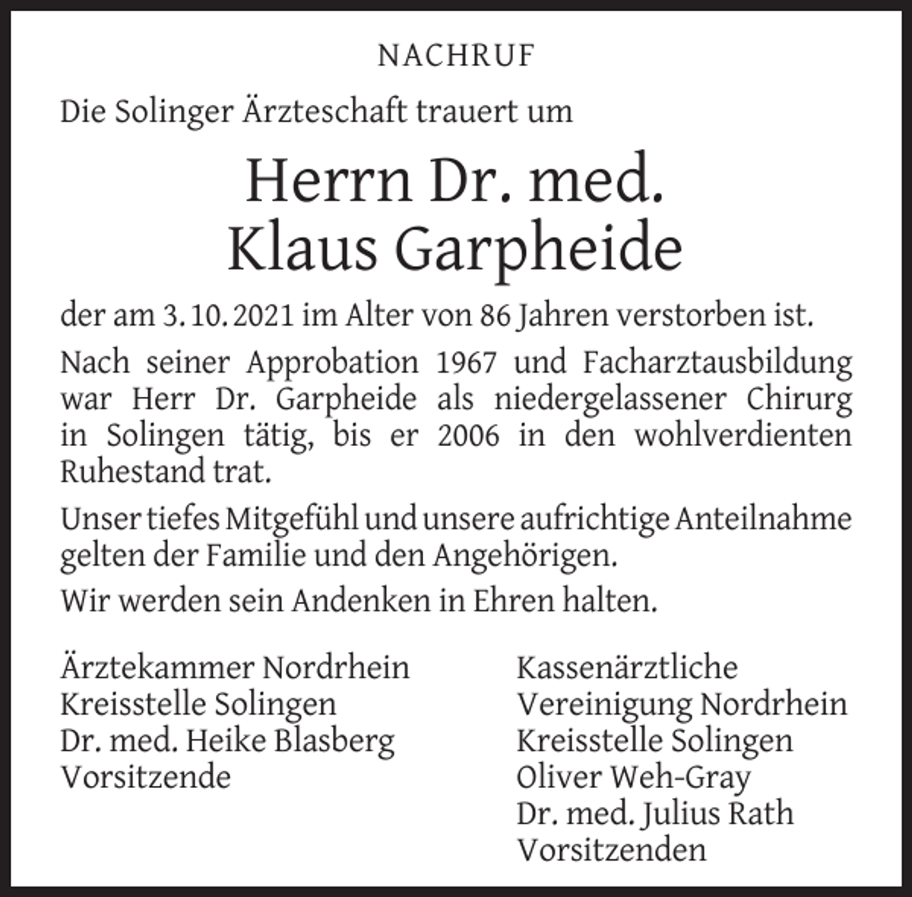 <p>NACHRUF<br />Die Solinger Ärzteschaft trauert um</p><p>Herrn Dr. med.<br />Klaus Garpheide</p><p>der am 3. 10. 2021 im Alter von 86 Jahren verstorben ist.<br />Nach seiner Approbation 1967 und Facharztausbildung<br />war Herr Dr. Garpheide als niedergelassener Chirurg<br />in Solingen tätig, bis er 2006 in den wohlverdienten<br />Ruhestand trat.<br />Unser tiefes Mitgefühl und unsere aufrichtige Anteilnahme<br />gelten der Familie und den Angehörigen.<br />Wir werden sein Andenken in Ehren halten.<br />Ärztekammer Nordrhein<br />Kreisstelle Solingen<br />Dr. med. Heike Blasberg<br />Vorsitzende</p><p>Kassenärztliche<br />Vereinigung Nordrhein<br />Kreisstelle Solingen<br />Oliver Weh-Gray<br />Dr. med. Julius Rath<br />Vorsitzenden</p>