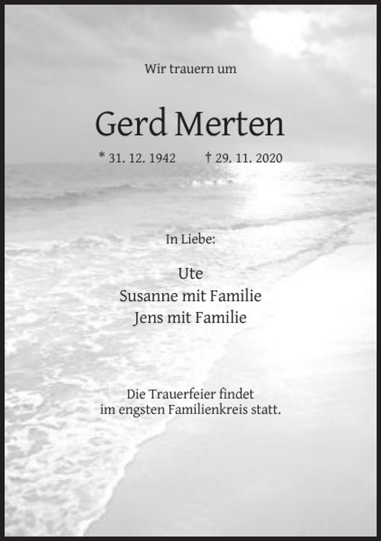 <p>Wir trauern um</p><p>Gerd Merten<br />* 31. 12. 1942</p><p>† 29. 11. 2020</p><p>In Liebe:</p><p>Ute<br />Susanne mit Familie<br />Jens mit Familie</p><p>Die Trauerfeier findet<br />im engsten Familienkreis statt.</p>