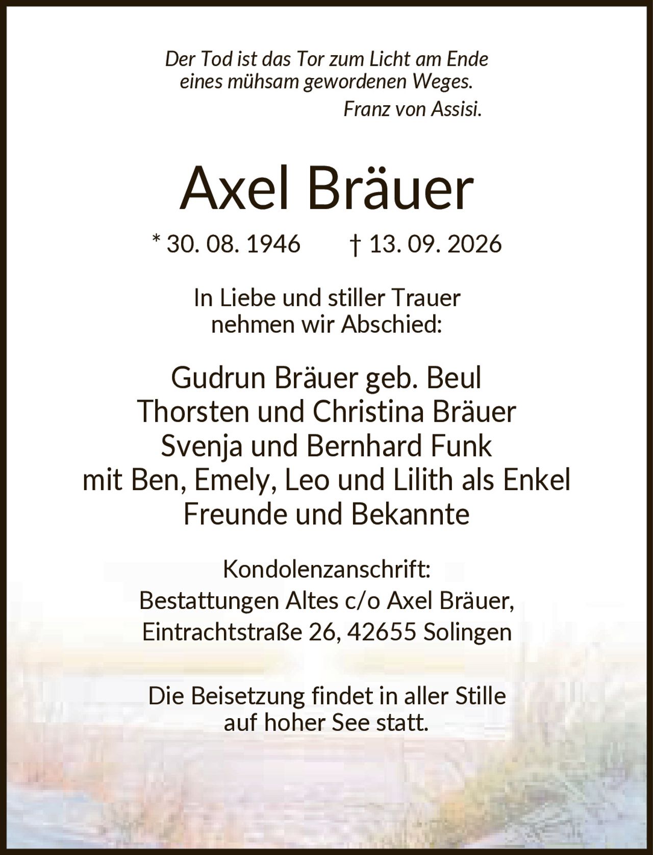 <p><i>Der Tod ist das Tor zum Licht am Ende eines mühsam gewordenen Weges. Franz von Assisi.</i></p>

<p><strong>Axel Bräuer</strong><br>
* 30. 08. 1946  † 13. 09. 2026</p>

<p>In Liebe und stiller Trauer nehmen wir Abschied:</p>

<p>Gudrun Bräuer geb. Beul<br>
Thorsten und Christina Bräuer<br>
Svenja und Bernhard Funk<br>
mit Ben, Emely, Leo und Lilith als Enkel<br>
Freunde und Bekannte</p>

<p><strong>Kondolenzanschrift:</strong><br>
Bestattungen Altes c/o Axel Bräuer,<br>
Eintrachtstraße 26, 42655 Solingen</p>

<p>Die Beisetzung findet in aller Stille auf hoher See statt.</p>