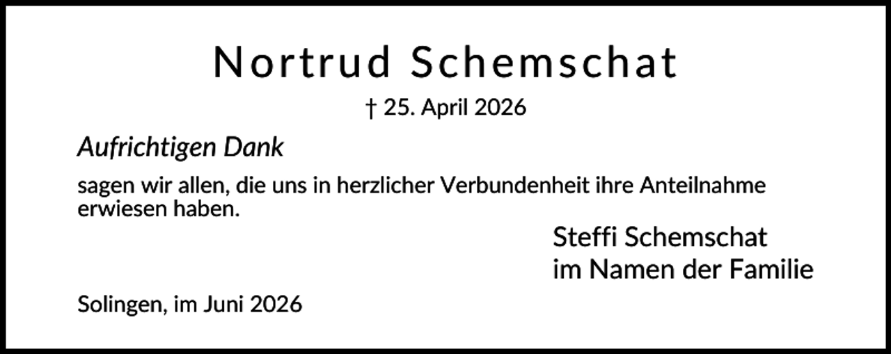 <p>N ort ru d S c hem sc hat<br />† 25. April 2026</p><p>Aufrichtigen Dank<br />sagen wir allen, die uns in herzlicher Verbundenheit ihre Anteilnahme<br />erwiesen haben.</p><p>Steffi Schemschat<br />im Namen der Familie<br />Solingen, im Juni 2026</p>