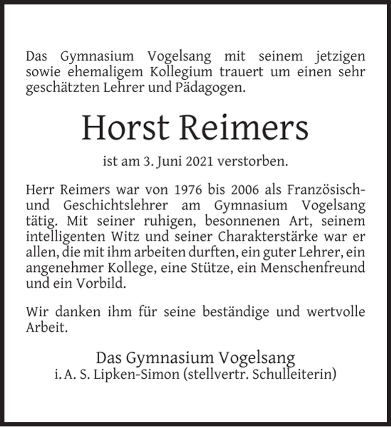<p>Das Gymnasium Vogelsang mit seinem jetzigen<br />sowie ehemaligem Kollegium trauert um einen sehr<br />geschätzten Lehrer und Pädagogen.</p><p>Horst Reimers<br />ist am 3. Juni 2021 verstorben.</p><p>Herr Reimers war von 1976 bis 2006 als Französischund Geschichtslehrer am Gymnasium Vogelsang<br />tätig. Mit seiner ruhigen, besonnenen Art, seinem<br />intelligenten Witz und seiner Charakterstärke war er<br />allen, die mit ihm arbeiten durften, ein guter Lehrer, ein<br />angenehmer Kollege, eine Stütze, ein Menschenfreund<br />und ein Vorbild.<br />Wir danken ihm für seine beständige und wertvolle<br />Arbeit.</p><p>Das Gymnasium Vogelsang</p><p>i. A. S. Lipken-Simon (stellvertr. Schulleiterin)</p>