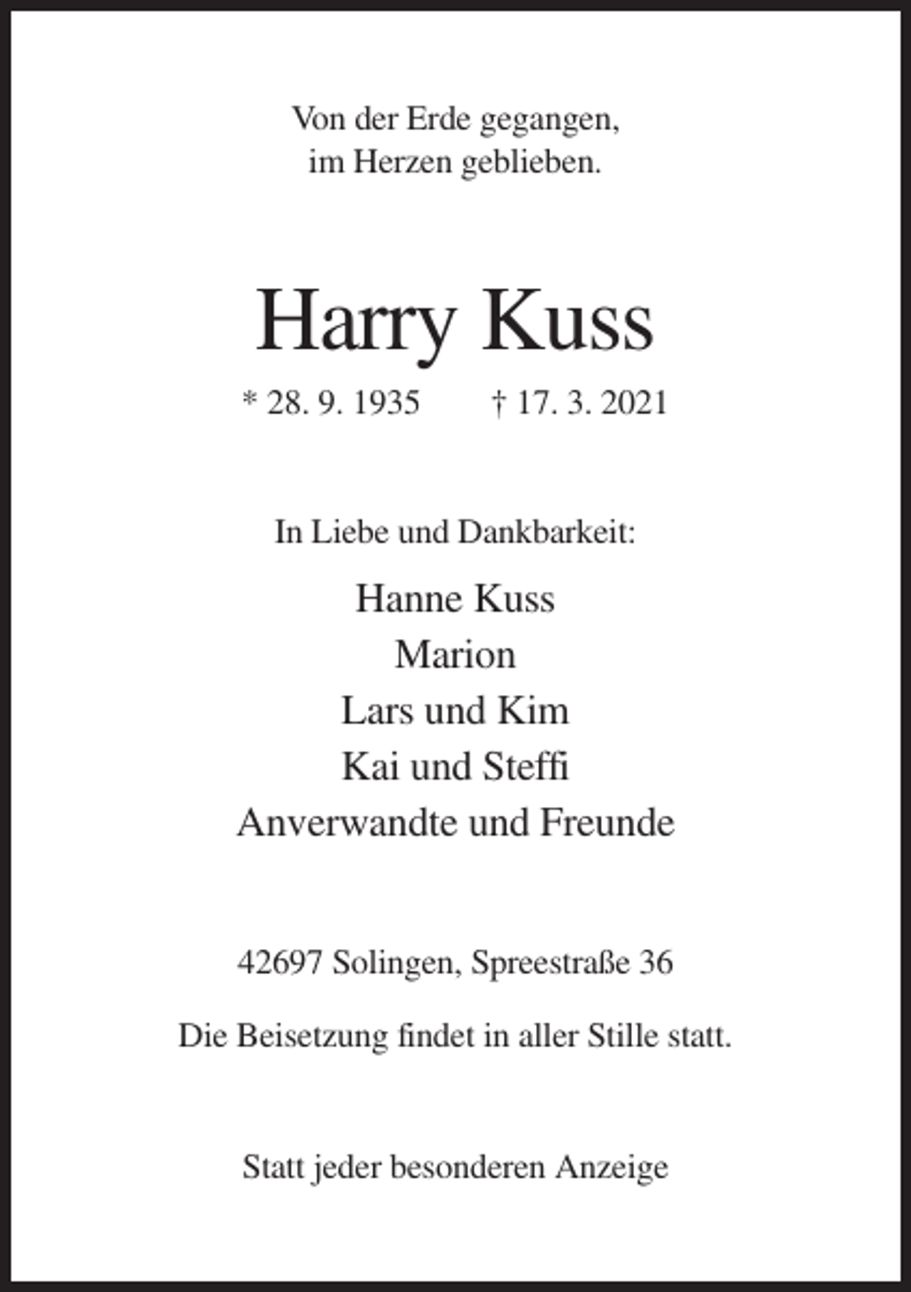 <p>Von der Erde gegangen,<br />im Herzen geblieben.</p><p>Harry Kuss<br />* 28. 9. 1935</p><p>† 17. 3. 2021</p><p>In Liebe und Dankbarkeit:</p><p>Hanne Kuss<br />Marion<br />Lars und Kim<br />Kai und Steffi<br />Anverwandte und Freunde<br />42697 Solingen, Spreestraße 36<br />Die Beisetzung findet in aller Stille statt.</p><p>Statt jeder besonderen Anzeige</p>
