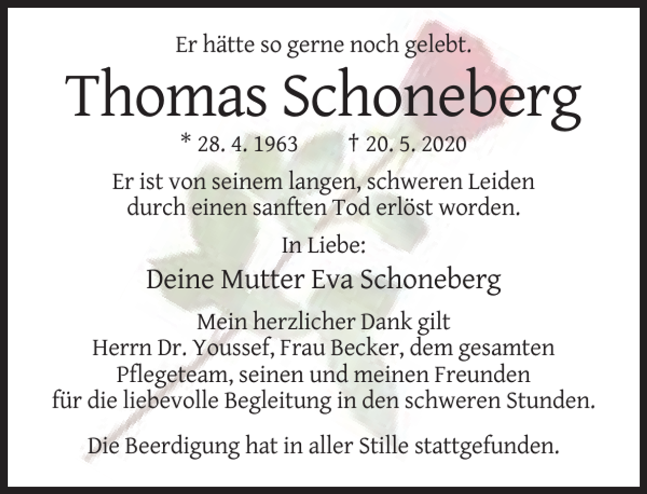 <p>Er hätte so gerne noch gelebt.</p><p>Thomas Schoneberg<br />* 28. 4. 1963</p><p>† 20. 5. 2020</p><p>Er ist von seinem langen, schweren Leiden<br />durch einen sanften Tod erlöst worden.<br />In Liebe:</p><p>Deine Mutter Eva Schoneberg<br />Mein herzlicher Dank gilt<br />Herrn Dr. Youssef, Frau Becker, dem gesamten<br />Pflegeteam, seinen und meinen Freunden<br />für die liebevolle Begleitung in den schweren Stunden.<br />Die Beerdigung hat in aller Stille stattgefunden.</p>