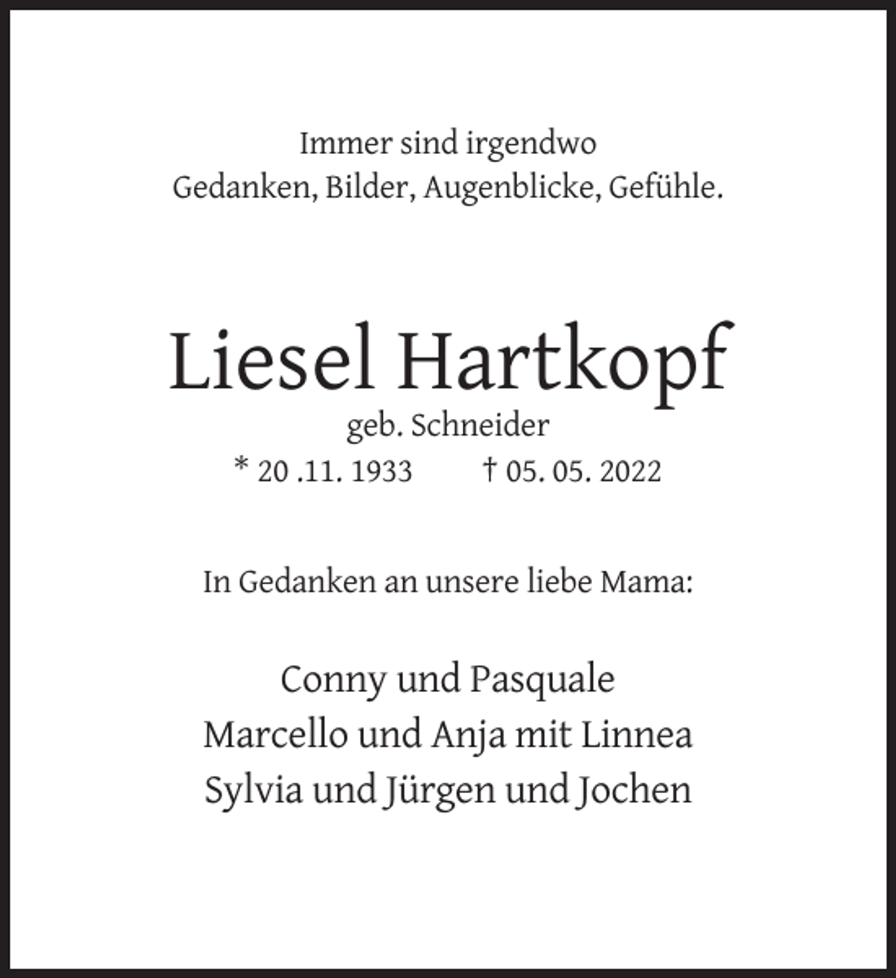 <p>Immer sind irgendwo<br />Gedanken, Bilder, Augenblicke, Gefühle.</p><p>Liesel Hartkopf<br />geb. Schneider<br />* 20 .11. 1933<br />† 05. 05. 2022</p><p>In Gedanken an unsere liebe Mama:</p><p>Conny und Pasquale<br />Marcello und Anja mit Linnea<br />Sylvia und Jürgen und Jochen</p>