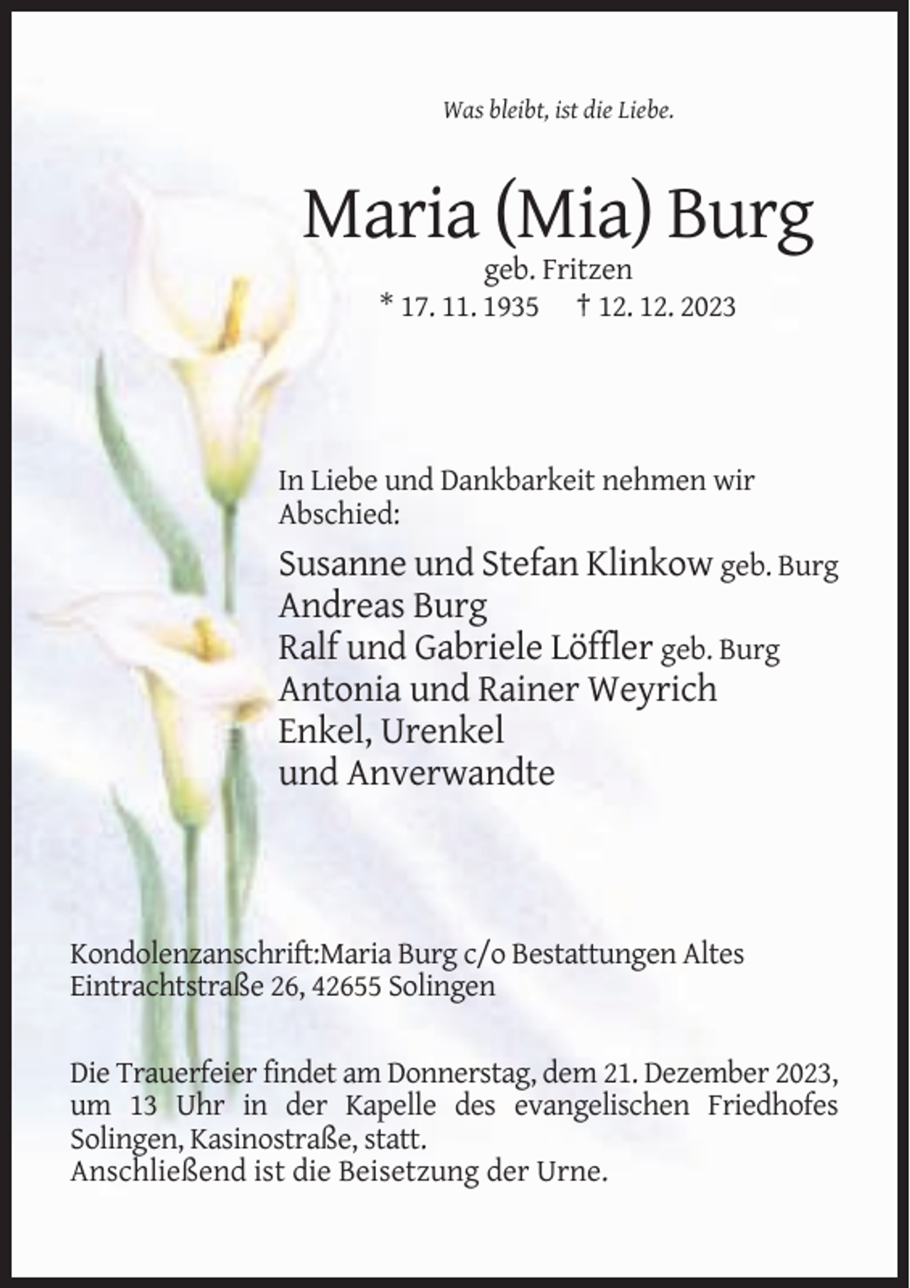 <p>Was bleibt, ist die Liebe.</p><p>Maria (Mia) Burg<br />geb. Fritzen<br />* 17. 11. 1935 † 12. 12. 2023</p><p>In Liebe und Dankbarkeit nehmen wir<br />Abschied:</p><p>Susanne und Stefan Klinkow geb. Burg<br />Andreas Burg<br />Ralf und Gabriele Löffler geb. Burg<br />Antonia und Rainer Weyrich<br />Enkel, Urenkel<br />und Anverwandte</p><p>Kondolenzanschrift:Maria Burg c/o Bestattungen Altes<br />Eintrachtstraße 26, 42655 Solingen<br />Die Trauerfeier findet am Donnerstag, dem 21. Dezember 2023,<br />um 13 Uhr in der Kapelle des evangelischen Friedhofes<br />Solingen, Kasinostraße, statt.<br />Anschließend ist die Beisetzung der Urne.</p>