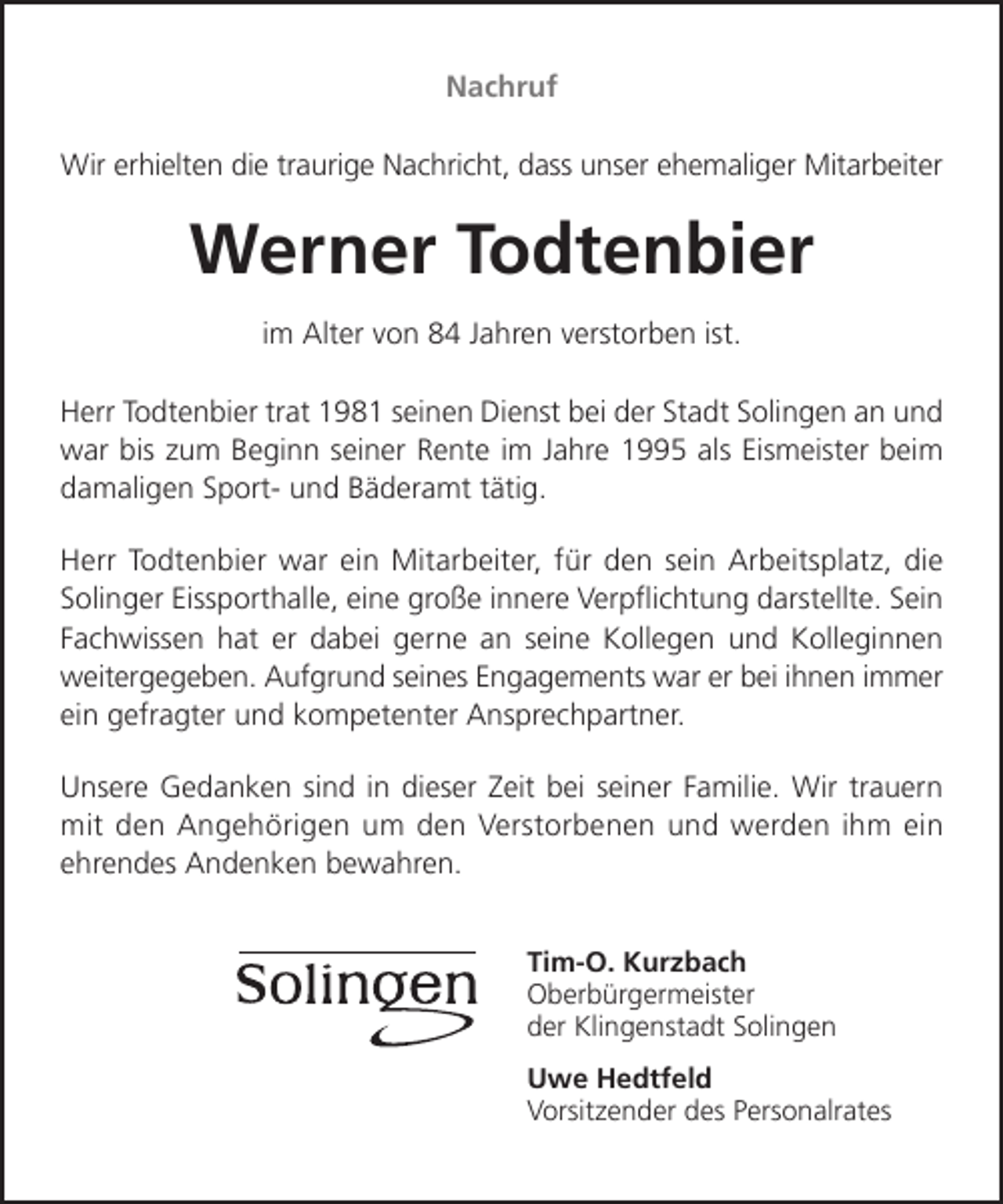 <p>Nachruf<br />Wir erhielten die traurige Nachricht, dass unser ehemaliger Mitarbeiter</p><p>Werner Todtenbier<br />im Alter von 84 Jahren verstorben ist.<br />Herr Todtenbier trat 1981 seinen Dienst bei der Stadt Solingen an und<br />war bis zum Beginn seiner Rente im Jahre 1995 als Eismeister beim<br />damaligen Sport- und Bäderamt tätig.<br />Herr Todtenbier war ein Mitarbeiter, für den sein Arbeitsplatz, die<br />Solinger Eissporthalle, eine große innere Verpﬂichtung darstellte. Sein<br />Fachwissen hat er dabei gerne an seine Kollegen und Kolleginnen<br />weitergegeben. Aufgrund seines Engagements war er bei ihnen immer<br />ein gefragter und kompetenter Ansprechpartner.<br />Unsere Gedanken sind in dieser Zeit bei seiner Familie. Wir trauern<br />mit den Angehörigen um den Verstorbenen und werden ihm ein<br />ehrendes Andenken bewahren.<br />Tim-O. Kurzbach<br />Oberbürgermeister<br />der Klingenstadt Solingen<br />Uwe Hedtfeld<br />Vorsitzender des Personalrates</p>
