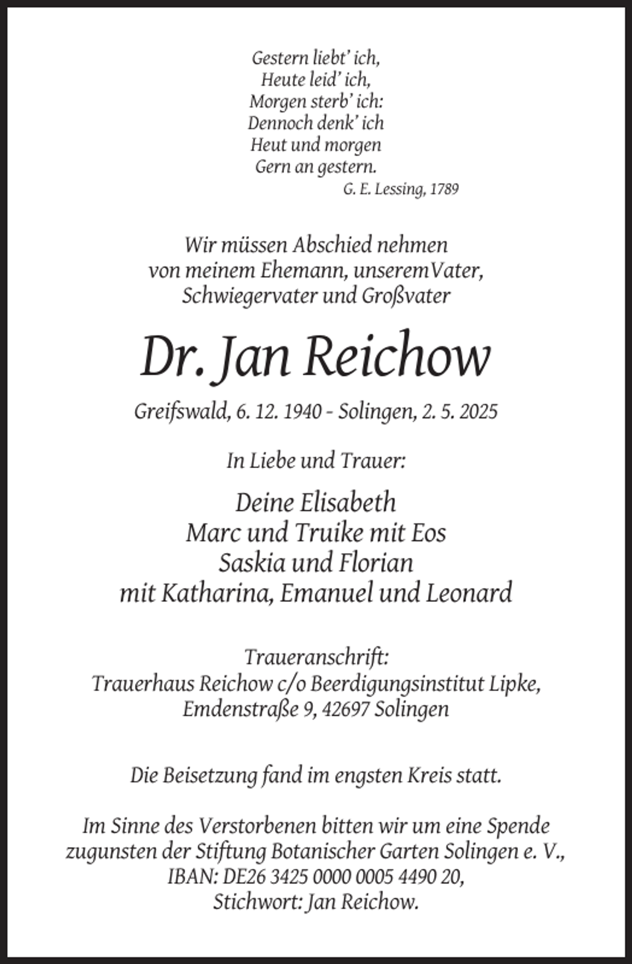 <p>Gestern liebt’ ich,<br />Heute leid’ ich,<br />Morgen sterb’ ich:<br />Dennoch denk’ ich<br />Heut und morgen<br />Gern an gestern.<br />G. E. Lessing, 1789</p><p>Wir müssen Abschied nehmen<br />von meinem Ehemann, unseremVater,<br />Schwiegervater und Großvater</p><p>Dr. Jan Reichow<br />Greifswald, 6. 12. 1940 - Solingen, 2. 5. 2025<br />In Liebe und Trauer:</p><p>Deine Elisabeth<br />Marc und Truike mit Eos<br />Saskia und Florian<br />mit Katharina, Emanuel und Leonard<br />Traueranschrift:<br />Trauerhaus Reichow c/o Beerdigungsinstitut Lipke,<br />Emdenstraße 9, 42697 Solingen</p><p>Die Beisetzung fand im engsten Kreis statt.<br />Im Sinne des Verstorbenen bitten wir um eine Spende<br />zugunsten der Stiftung Botanischer Garten Solingen e. V.,<br />IBAN: DE26 3425 05 4490 20,<br />Stichwort: Jan Reichow.</p>