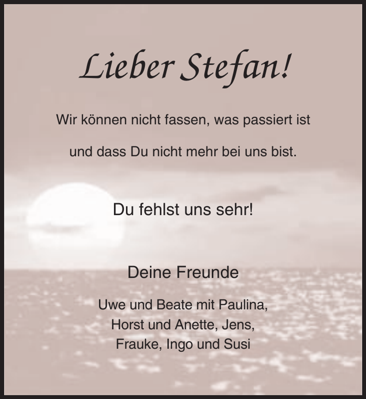 <p>Lieber Stefan!<br />Wir können nicht fassen, was passiert ist<br />und dass Du nicht mehr bei uns bist.</p>
<p>Du fehlst uns sehr!</p>
<p>Deine Freunde<br />Uwe und Beate mit Paulina,<br />Horst und Anette, Jens,<br />Frauke, Ingo und Susi</p>