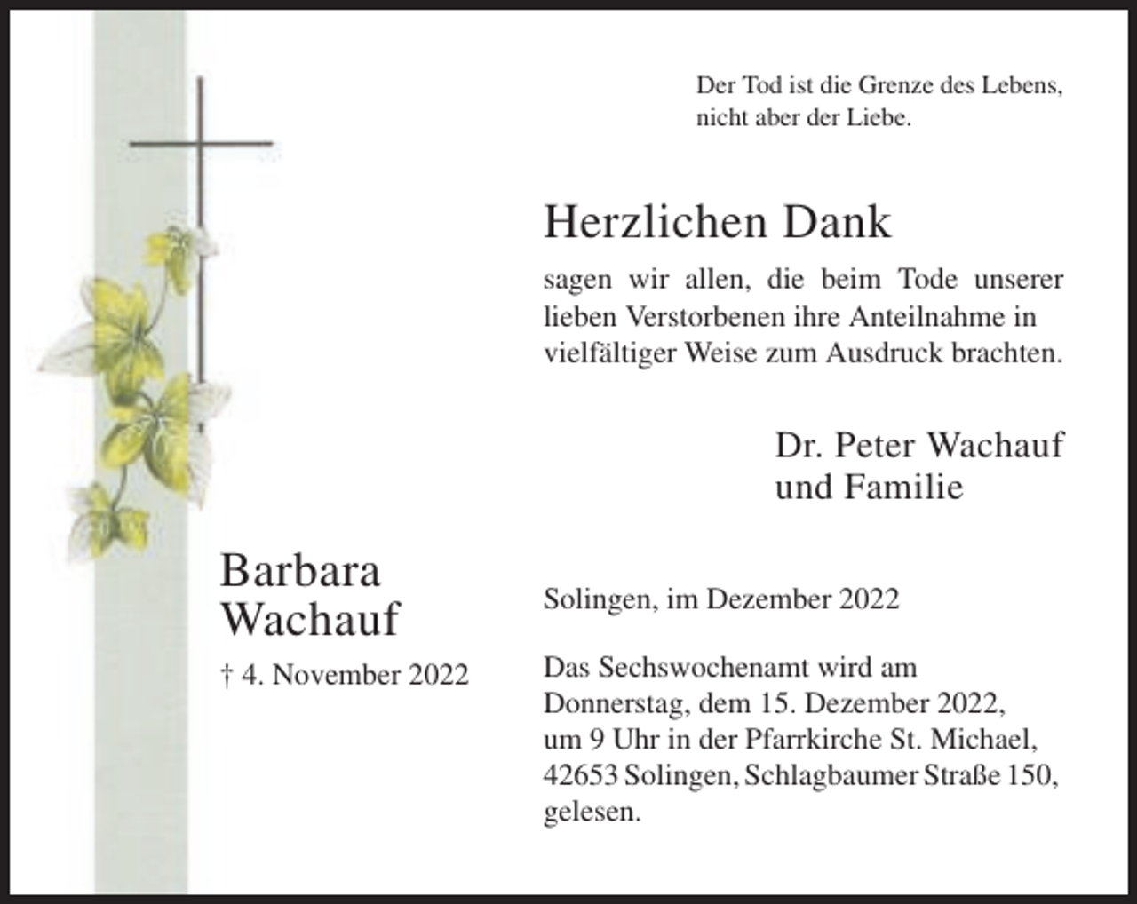 <p>Der Tod ist die Grenze des Lebens,<br />nicht aber der Liebe.</p><p>Herzlichen Dank<br />sagen wir allen, die beim Tode unserer<br />lieben Verstorbenen ihre Anteilnahme in<br />vielfältiger Weise zum Ausdruck brachten.</p><p>Dr. Peter Wachauf<br />und Familie</p><p>Barbara<br />Wachauf<br />† 4. November 2022</p><p>Solingen, im Dezember 2022<br />Das Sechswochenamt wird am<br />Donnerstag, dem 15. Dezember 2022,<br />um 9 Uhr in der Pfarrkirche St. Michael,<br />42653 Solingen, Schlagbaumer Straße 150,<br />gelesen.</p>