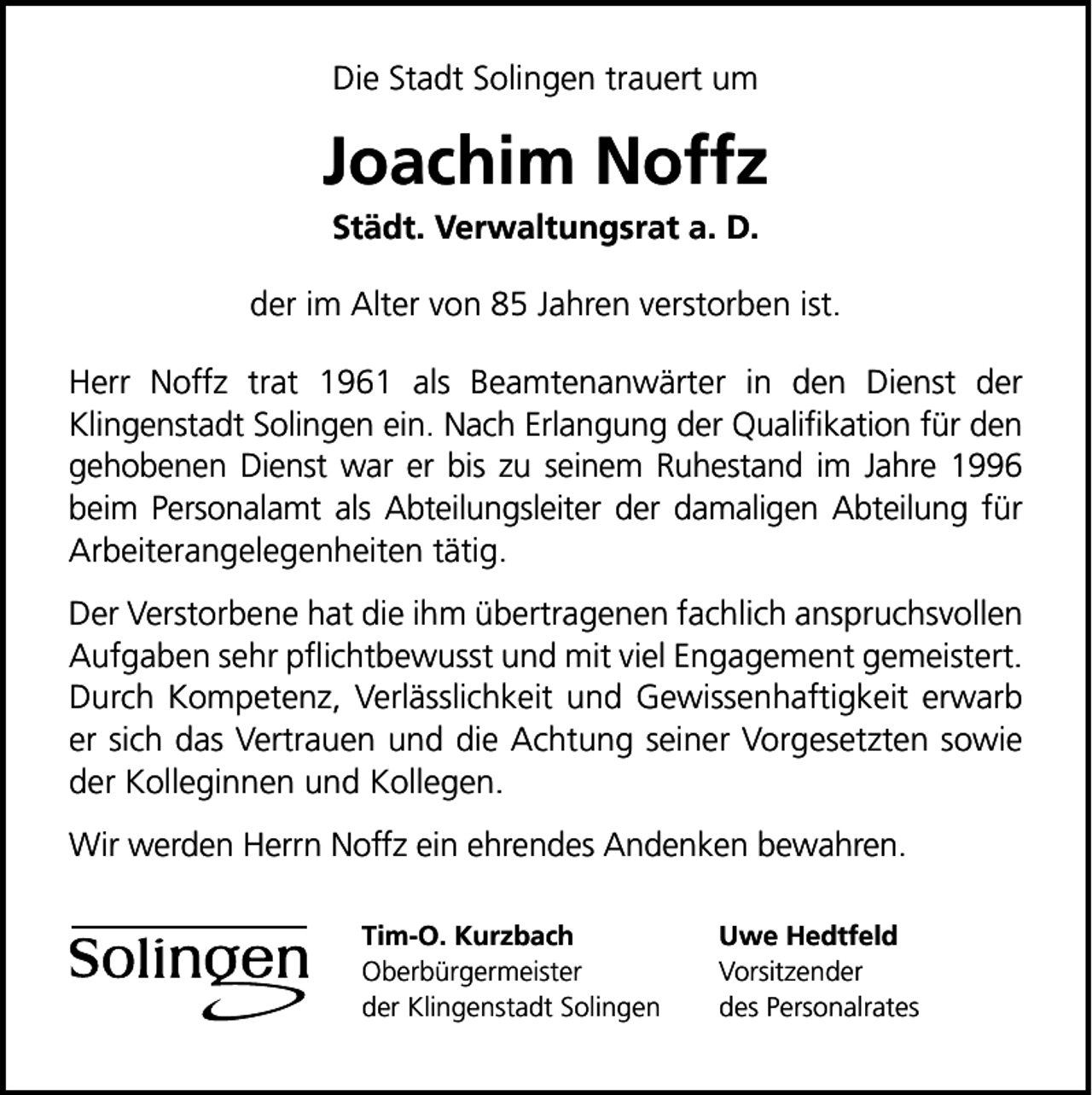 <p>Die Stadt Solingen trauert um</p><p>Joachim Noffz<br />Städt. Verwaltungsrat a. D.</p><p>der im Alter von 85 Jahren verstorben ist.<br />Herr Noffz trat 1961 als Beamtenanwärter in den Dienst der<br />Klingenstadt Solingen ein. Nach Erlangung der Qualiﬁkation für den<br />gehobenen Dienst war er bis zu seinem Ruhestand im Jahre 1996<br />beim Personalamt als Abteilungsleiter der damaligen Abteilung für<br />Arbeiterangelegenheiten tätig.<br />Der Verstorbene hat die ihm übertragenen fachlich anspruchsvollen<br />Aufgaben sehr pﬂichtbewusst und mit viel Engagement gemeistert.<br />Durch Kompetenz, Verlässlichkeit und Gewissenhaftigkeit erwarb<br />er sich das Vertrauen und die Achtung seiner Vorgesetzten sowie<br />der Kolleginnen und Kollegen.<br />Wir werden Herrn Noffz ein ehrendes Andenken bewahren.<br />Tim-O. Kurzbach<br />Oberbürgermeister<br />der Klingenstadt Solingen</p><p>Uwe Hedtfeld<br />Vorsitzender<br />des Personalrates</p>
