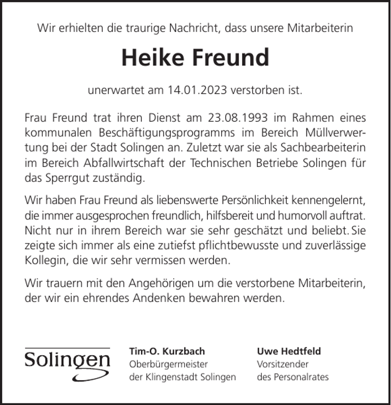 <p>Wir erhielten die traurige Nachricht, dass unsere Mitarbeiterin</p><p>Heike Freund<br />unerwartet am 14.01.2023 verstorben ist.<br />Frau Freund trat ihren Dienst am 23.08.1993 im Rahmen eines<br />kommunalen Beschäftigungsprogramms im Bereich Müllverwertung bei der Stadt Solingen an. Zuletzt war sie als Sachbearbeiterin<br />im Bereich Abfallwirtschaft der Technischen Betriebe Solingen für<br />das Sperrgut zuständig.<br />Wir haben Frau Freund als liebenswerte Persönlichkeit kennengelernt,<br />die immer ausgesprochen freundlich, hilfsbereit und humorvoll auftrat.<br />Nicht nur in ihrem Bereich war sie sehr geschätzt und beliebt. Sie<br />zeigte sich immer als eine zutiefst pﬂichtbewusste und zuverlässige<br />Kollegin, die wir sehr vermissen werden.<br />Wir trauern mit den Angehörigen um die verstorbene Mitarbeiterin,<br />der wir ein ehrendes Andenken bewahren werden.</p><p>Tim-O. Kurzbach<br />Oberbürgermeister<br />der Klingenstadt Solingen</p><p>Uwe Hedtfeld<br />Vorsitzender<br />des Personalrates</p>