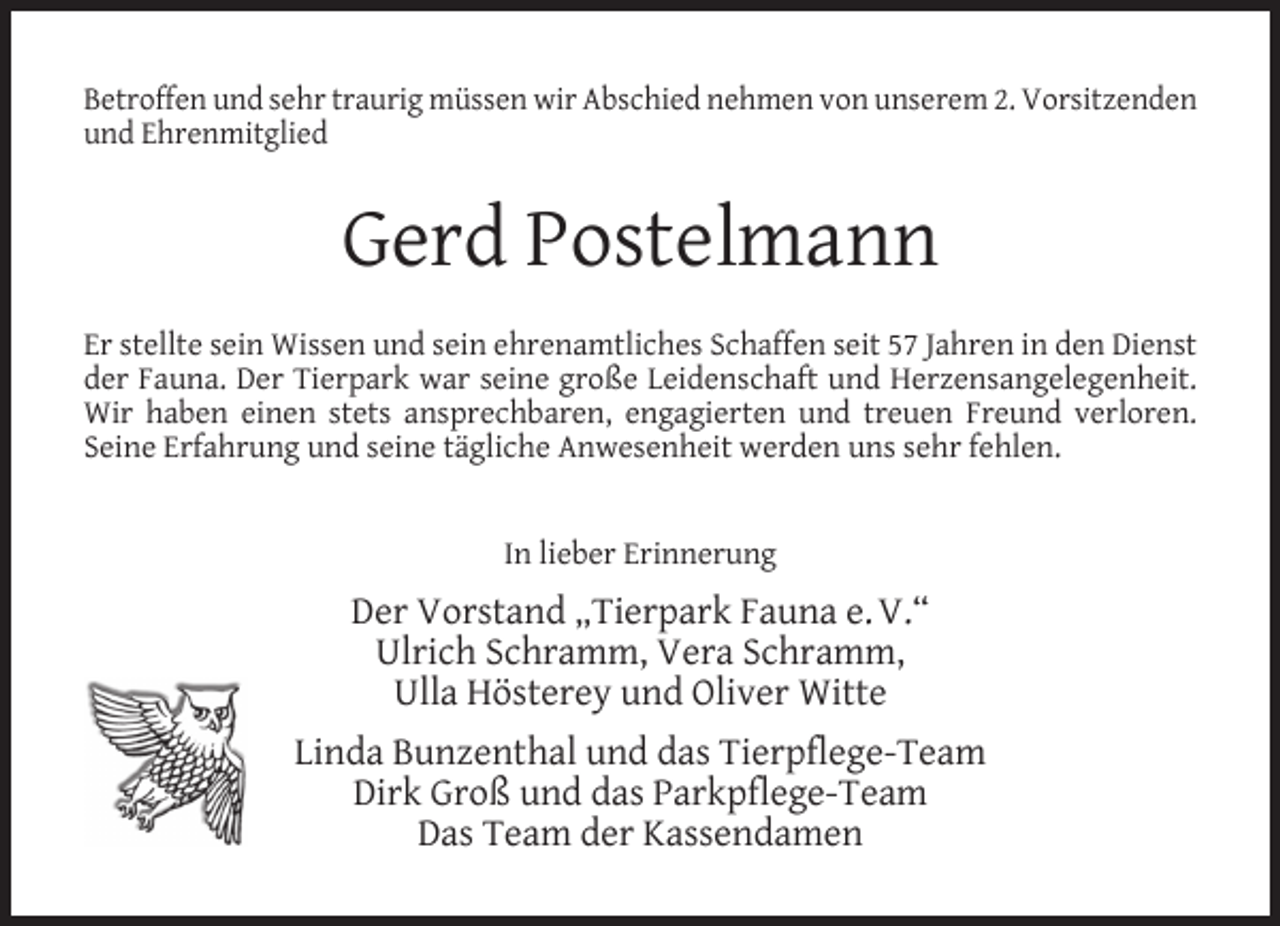 <p>Betroffen und sehr traurig müssen wir Abschied nehmen von unserem 2. Vorsitzenden<br />und Ehrenmitglied</p><p>Gerd Postelmann<br />Er stellte sein Wissen und sein ehrenamtliches Schaffen seit 57 Jahren in den Dienst<br />der Fauna. Der Tierpark war seine große Leidenschaft und Herzensangelegenheit.<br />Wir haben einen stets ansprechbaren, engagierten und treuen Freund verloren.<br />Seine Erfahrung und seine tägliche Anwesenheit werden uns sehr fehlen.<br />In lieber Erinnerung</p><p>Der Vorstand „Tierpark Fauna e. V.“<br />Ulrich Schramm, Vera Schramm,<br />Ulla Hösterey und Oliver Witte<br />Linda Bunzenthal und das Tierpflege-Team<br />Dirk Groß und das Parkpflege-Team<br />Das Team der Kassendamen</p>