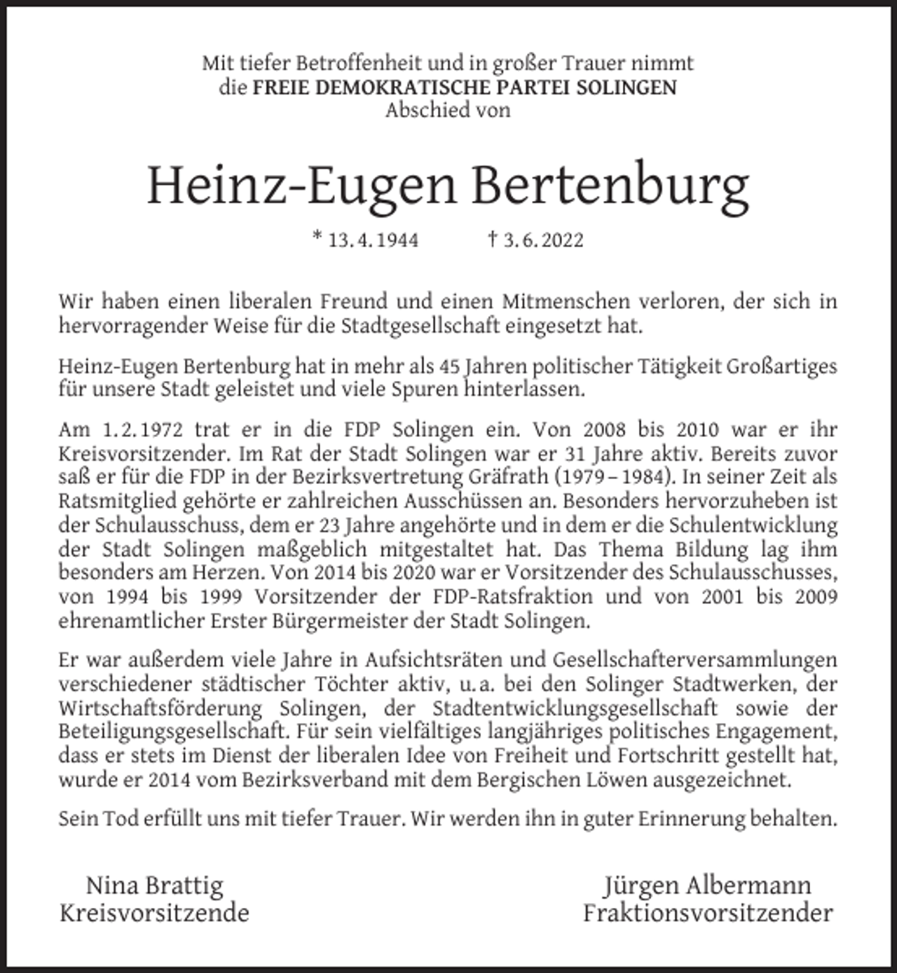 <p>Mit tiefer Betroffenheit und in großer Trauer nimmt<br />die FREIE DEMOKRATISCHE PARTEI SOLINGEN<br />Abschied von</p><p>Heinz-Eugen Bertenburg<br />* 13. 4. 1944</p><p>† 3. 6. 2022</p><p>Wir haben einen liberalen Freund und einen Mitmenschen verloren, der sich in<br />hervorragender Weise für die Stadtgesellschaft eingesetzt hat.<br />Heinz-Eugen Bertenburg hat in mehr als 45 Jahren politischer Tätigkeit Großartiges<br />für unsere Stadt geleistet und viele Spuren hinterlassen.<br />Am 1. 2. 1972 trat er in die FDP Solingen ein. Von 2008 bis 2010 war er ihr<br />Kreisvorsitzender. Im Rat der Stadt Solingen war er 31 Jahre aktiv. Bereits zuvor<br />saß er für die FDP in der Bezirksvertretung Gräfrath (1979 – 1984). In seiner Zeit als<br />Ratsmitglied gehörte er zahlreichen Ausschüssen an. Besonders hervorzuheben ist<br />der Schulausschuss, dem er 23 Jahre angehörte und in dem er die Schulentwicklung<br />der Stadt Solingen maßgeblich mitgestaltet hat. Das Thema Bildung lag ihm<br />besonders am Herzen. Von 2014 bis 2020 war er Vorsitzender des Schulausschusses,<br />von 1994 bis 1999 Vorsitzender der FDP-Ratsfraktion und von 2001 bis 2009<br />ehrenamtlicher Erster Bürgermeister der Stadt Solingen.<br />Er war außerdem viele Jahre in Aufsichtsräten und Gesellschafterversammlungen<br />verschiedener städtischer Töchter aktiv, u. a. bei den Solinger Stadtwerken, der<br />Wirtschaftsförderung Solingen, der Stadtentwicklungsgesellschaft sowie der<br />Beteiligungsgesellschaft. Für sein vielfältiges langjähriges politisches Engagement,<br />dass er stets im Dienst der liberalen Idee von Freiheit und Fortschritt gestellt hat,<br />wurde er 2014 vom Bezirksverband mit dem Bergischen Löwen ausgezeichnet.<br />Sein Tod erfüllt uns mit tiefer Trauer. Wir werden ihn in guter Erinnerung behalten.</p><p>Nina Brattig<br />Kreisvorsitzende</p><p>Jürgen Albermann<br />Fraktionsvorsitzender</p>
