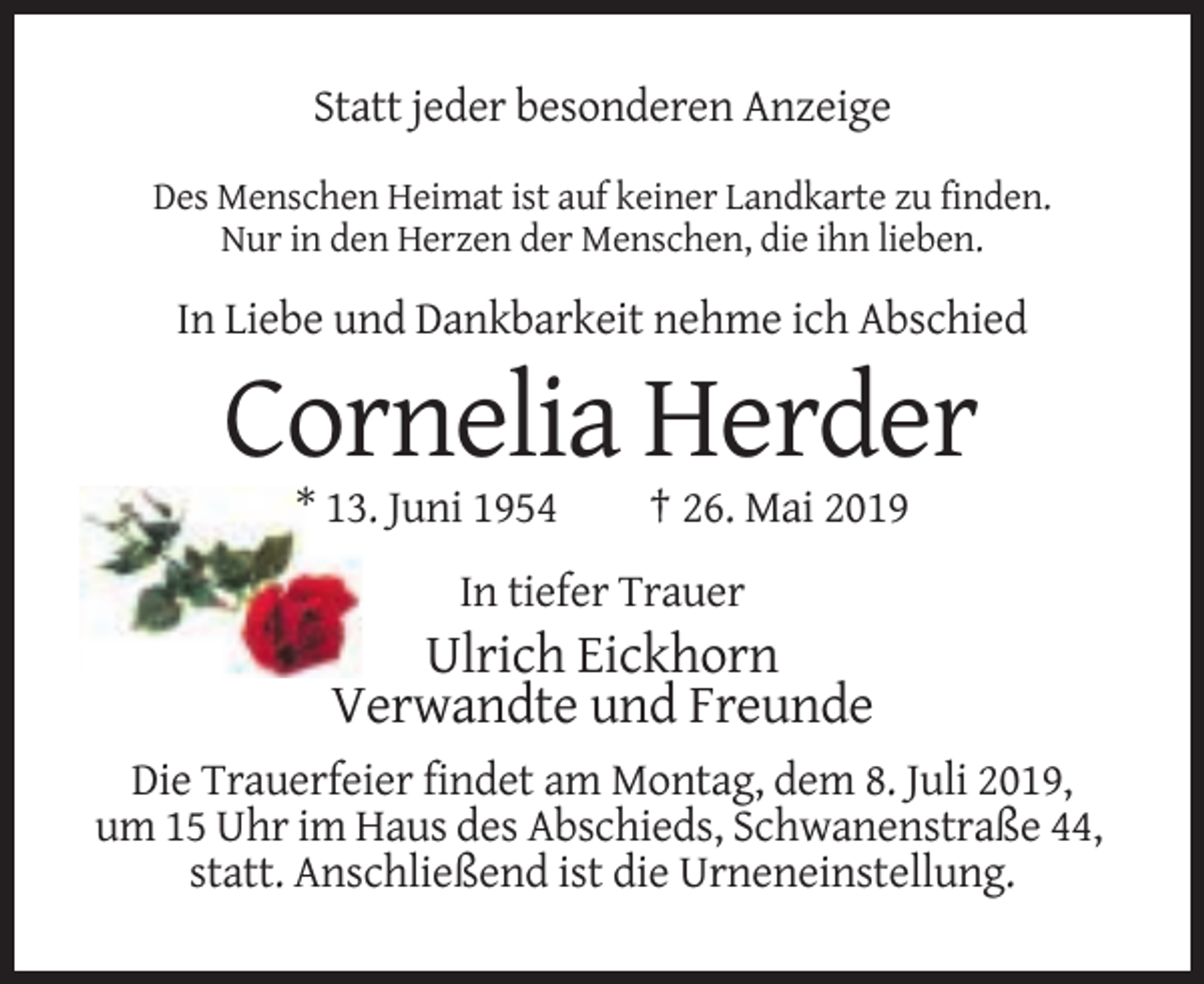 <p>Statt jeder besonderen Anzeige<br />Des Menschen Heimat ist auf keiner Landkarte zu finden.<br />Nur in den Herzen der Menschen, die ihn lieben.</p><p>In Liebe und Dankbarkeit nehme ich Abschied</p><p>Cornelia Herder<br />* 13. Juni 1954</p><p>† 26. Mai 2019</p><p>In tiefer Trauer</p><p>Ulrich Eickhorn<br />Verwandte und Freunde<br />Die Trauerfeier findet am Montag, dem 8. Juli 2019,<br />um 15 Uhr im Haus des Abschieds, Schwanenstraße 44,<br />statt. Anschließend ist die Urneneinstellung.</p>