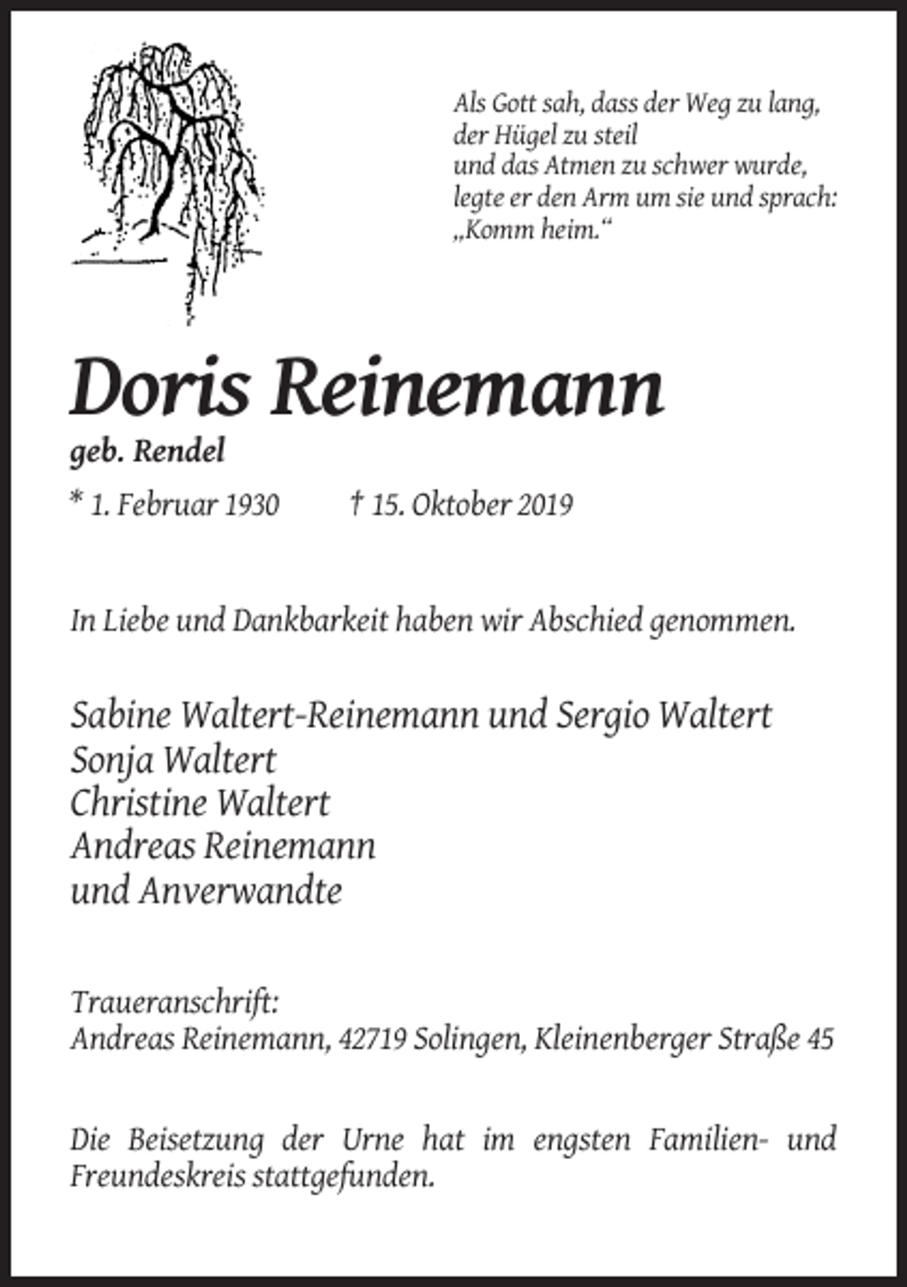 <p>Als Gott sah, dass der Weg zu lang,<br />der Hügel zu steil<br />und das Atmen zu schwer wurde,<br />legte er den Arm um sie und sprach:<br />„Komm heim.“</p><p>Doris Reinemann<br />geb. Rendel<br />* 1. Februar 1930</p><p>† 15. Oktober 2019</p><p>In Liebe und Dankbarkeit haben wir Abschied genommen.</p><p>Sabine Waltert-Reinemann und Sergio Waltert<br />Sonja Waltert<br />Christine Waltert<br />Andreas Reinemann<br />und Anverwandte<br />Traueranschrift:<br />Andreas Reinemann, 42719 Solingen, Kleinenberger Straße 45</p><p>Die Beisetzung der Urne hat im engsten Familien- und<br />Freundeskreis stattgefunden.</p>