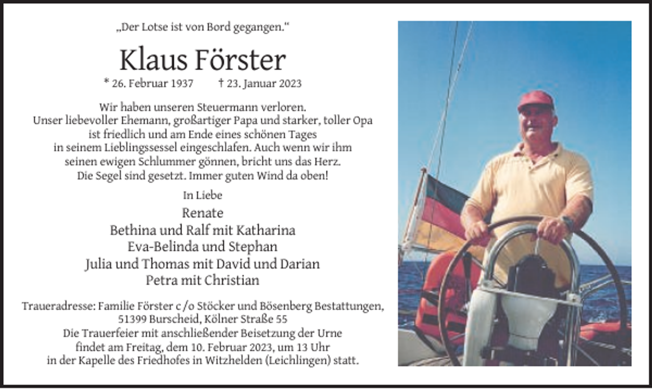 <p>„Der Lotse ist von Bord gegangen.“</p><p>Klaus Förster<br />* 26. Februar 1937</p><p>† 23. Januar 2023</p><p>Wir haben unseren Steuermann verloren.<br />Unser liebevoller Ehemann, großartiger Papa und starker, toller Opa<br />ist friedlich und am Ende eines schönen Tages<br />in seinem Lieblingssessel eingeschlafen. Auch wenn wir ihm<br />seinen ewigen Schlummer gönnen, bricht uns das Herz.<br />Die Segel sind gesetzt. Immer guten Wind da oben!<br />In Liebe</p><p>Renate<br />Bethina und Ralf mit Katharina<br />Eva-Belinda und Stephan<br />Julia und Thomas mit David und Darian<br />Petra mit Christian<br />Traueradresse: Familie Förster c /o Stöcker und Bösenberg Bestattungen,<br />51399 Burscheid, Kölner Straße 55<br />Die Trauerfeier mit anschließender Beisetzung der Urne<br />findet am Freitag, dem 10. Februar 2023, um 13 Uhr<br />in der Kapelle des Friedhofes in Witzhelden (Leichlingen) statt.</p>