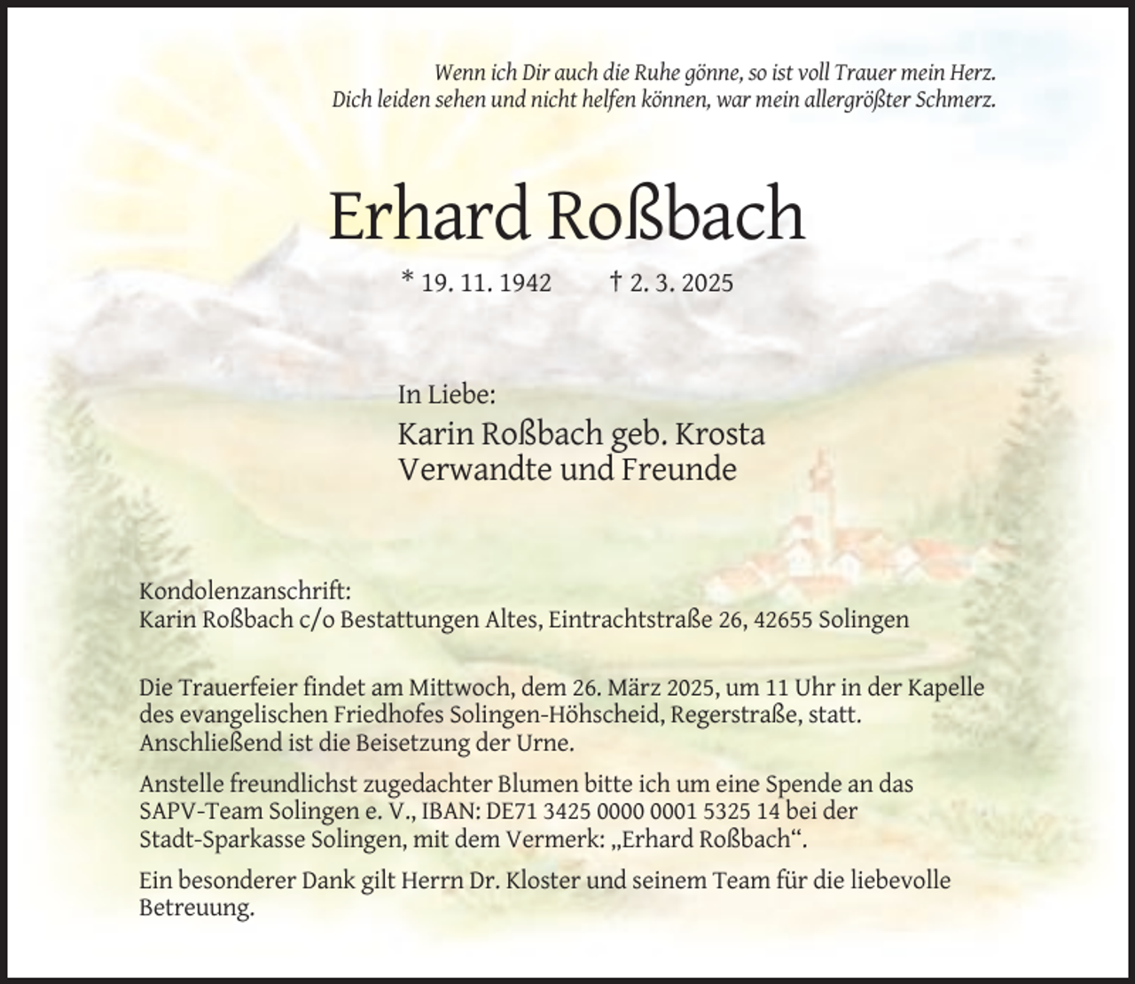 <p>Wenn ich Dir auch die Ruhe gönne, so ist voll Trauer mein Herz.<br />Dich leiden sehen und nicht helfen können, war mein allergrößter Schmerz.</p><p>Erhard Roßbach<br />* 19. 11. 1942</p><p>† 2. 3. 2025</p><p>In Liebe:</p><p>Karin Roßbach geb. Krosta<br />Verwandte und Freunde</p><p>Kondolenzanschrift:<br />Karin Roßbach c/o Bestattungen Altes, Eintrachtstraße 26, 42655 Solingen<br />Die Trauerfeier findet am Mittwoch, dem 26. März 2025, um 11 Uhr in der Kapelle<br />des evangelischen Friedhofes Solingen-Höhscheid, Regerstraße, statt.<br />Anschließend ist die Beisetzung der Urne.<br />Anstelle freundlichst zugedachter Blumen bitte ich um eine Spende an das<br />SAPV-Team Solingen e. V., IBAN: DE71 3425 01 5325 14 bei der<br />Stadt-Sparkasse Solingen, mit dem Vermerk: „Erhard Roßbach“.<br />Ein besonderer Dank gilt Herrn Dr. Kloster und seinem Team für die liebevolle<br />Betreuung.</p>