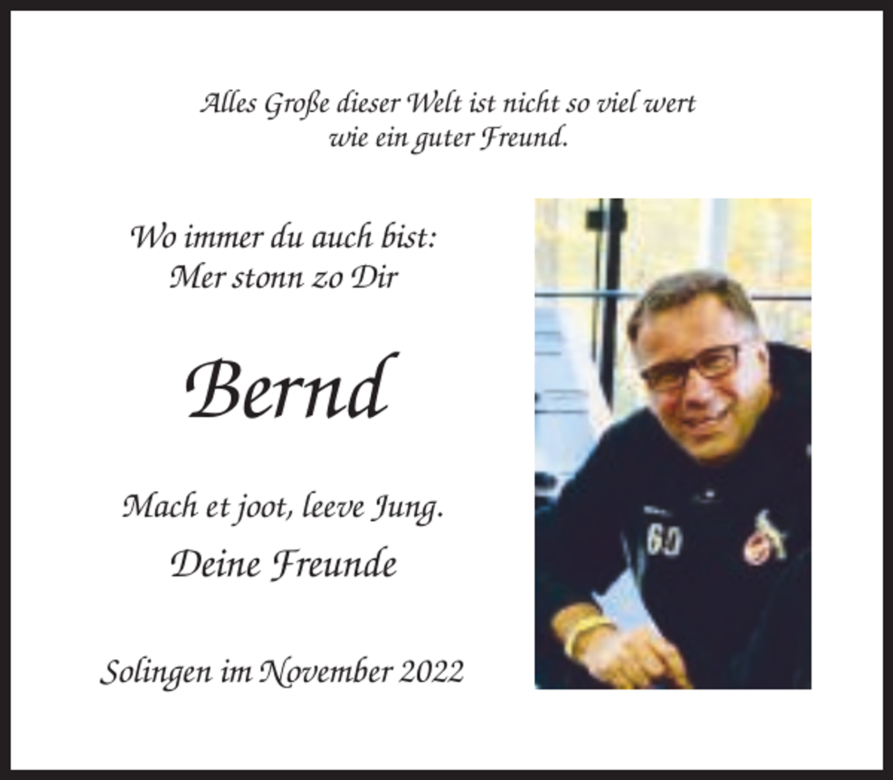 <p>Alles Große dieser Welt ist nicht so viel wert<br />wie ein guter Freund.</p><p>Wo immer du auch bist:<br />Mer stonn zo Dir</p><p>Bernd<br />Mach et joot, leeve Jung.</p><p>Deine Freunde<br />Solingen im November 2022</p>