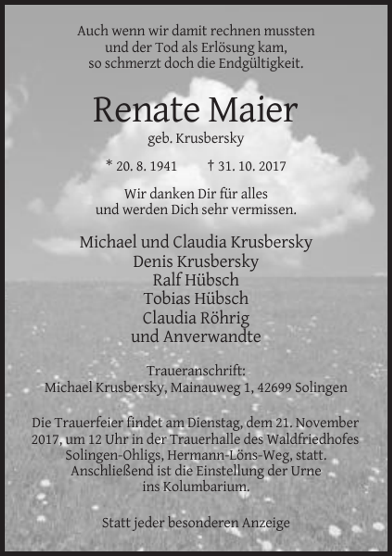 <p>Auch wenn wir damit rechnen mussten<br />und der Tod als Erlösung kam,<br />so schmerzt doch die Endgültigkeit.</p><p>Renate Maier<br />geb. Krusbersky<br />* 20. 8. 1941</p><p>† 31. 10. 2017</p><p>Wir danken Dir für alles<br />und werden Dich sehr vermissen.</p><p>Michael und Claudia Krusbersky<br />Denis Krusbersky<br />Ralf Hübsch<br />Tobias Hübsch<br />Claudia Röhrig<br />und Anverwandte<br />Traueranschrift:<br />Michael Krusbersky, Mainauweg 1, 42699 Solingen<br />Die Trauerfeier findet am Dienstag, dem 21. November<br />2017, um 12 Uhr in der Trauerhalle des Waldfriedhofes<br />Solingen-Ohligs, Hermann-Löns-Weg, statt.<br />Anschließend ist die Einstellung der Urne<br />ins Kolumbarium.<br />Statt jeder besonderen Anzeige</p>