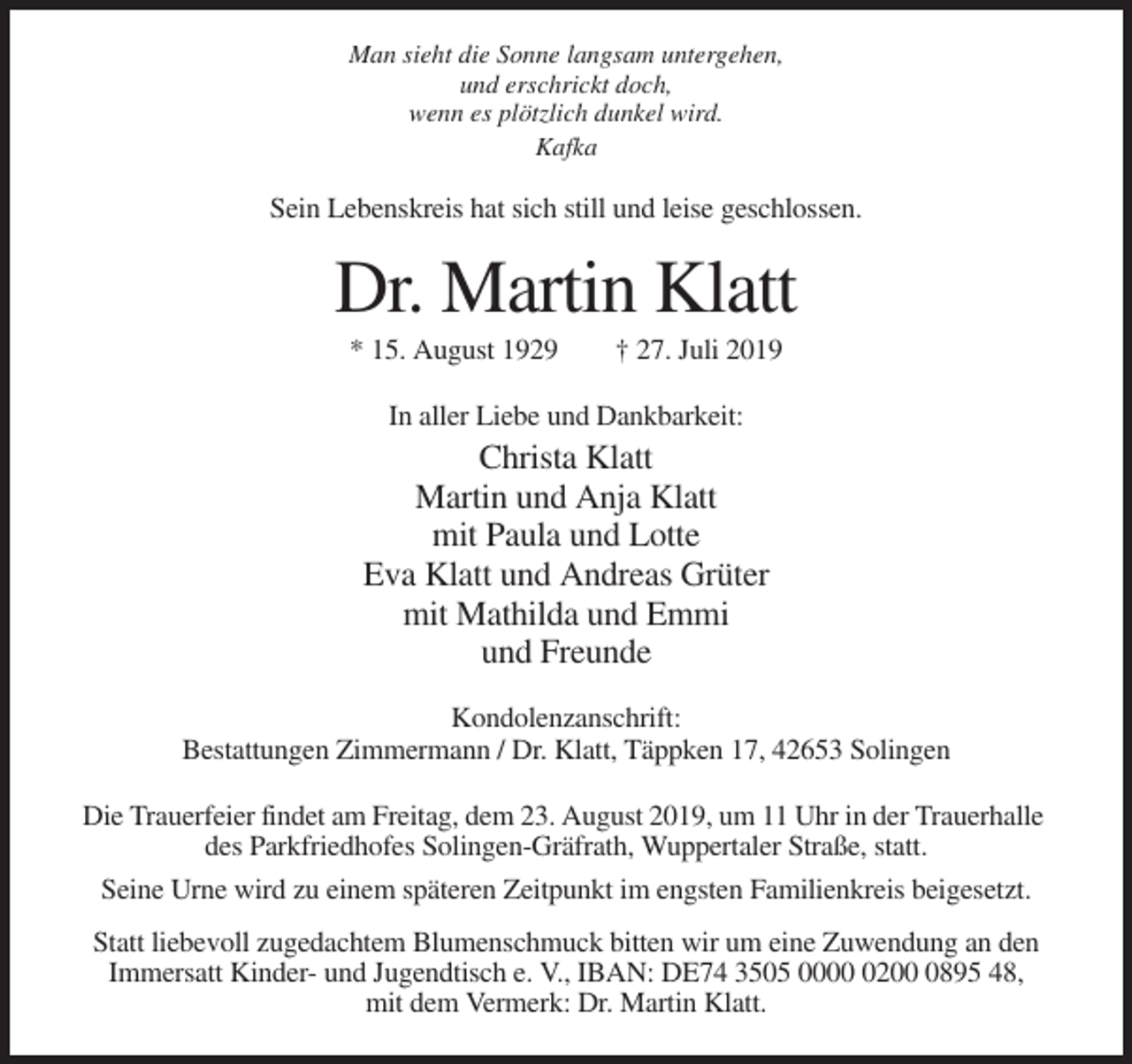 <p>Man sieht die Sonne langsam untergehen,<br />und erschrickt doch,<br />wenn es plötzlich dunkel wird.<br />Kafka</p><p>Sein Lebenskreis hat sich still und leise geschlossen.</p><p>Dr. Martin Klatt<br />* 15. August 1929</p><p>† 27. Juli 2019</p><p>In aller Liebe und Dankbarkeit:</p><p>Christa Klatt<br />Martin und Anja Klatt<br />mit Paula und Lotte<br />Eva Klatt und Andreas Grüter<br />mit Mathilda und Emmi<br />und Freunde<br />Kondolenzanschrift:<br />Bestattungen Zimmermann / Dr. Klatt, Täppken 17, 42653 Solingen<br />Die Trauerfeier findet am Freitag, dem 23. August 2019, um 11 Uhr in der Trauerhalle<br />des Parkfriedhofes Solingen-Gräfrath, Wuppertaler Straße, statt.<br />Seine Urne wird zu einem späteren Zeitpunkt im engsten Familienkreis beigesetzt.<br />Statt liebevoll zugedachtem Blumenschmuck bitten wir um eine Zuwendung an den<br />Immersatt Kinder- und Jugendtisch e. V., IBAN: DE74 3505 00020895 48,<br />mit dem Vermerk: Dr. Martin Klatt.</p>