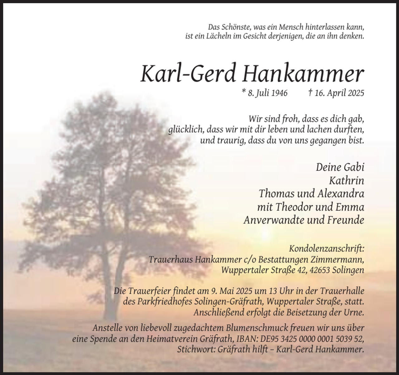<p>Das Schönste, was ein Mensch hinterlassen kann,<br />ist ein Lächeln im Gesicht derjenigen, die an ihn denken.</p><p>Karl-Gerd Hankammer<br />* 8. Juli 1946</p><p>† 16. April 2025</p><p>Wir sind froh, dass es dich gab,<br />glücklich, dass wir mit dir leben und lachen durften,<br />und traurig, dass du von uns gegangen bist.</p><p>Deine Gabi<br />Kathrin<br />Thomas und Alexandra<br />mit Theodor und Emma<br />Anverwandte und Freunde<br />Kondolenzanschrift:<br />Trauerhaus Hankammer c/o Bestattungen Zimmermann,<br />Wuppertaler Straße 42, 42653 Solingen<br />Die Trauerfeier findet am 9. Mai 2025 um 13 Uhr in der Trauerhalle<br />des Parkfriedhofes Solingen-Gräfrath, Wuppertaler Straße, statt.<br />Anschließend erfolgt die Beisetzung der Urne.<br />Anstelle von liebevoll zugedachtem Blumenschmuck freuen wir uns über<br />eine Spende an den Heimatverein Gräfrath, IBAN: DE95 3425 01 5039 52,<br />Stichwort: Gräfrath hilft – Karl-Gerd Hankammer.</p>