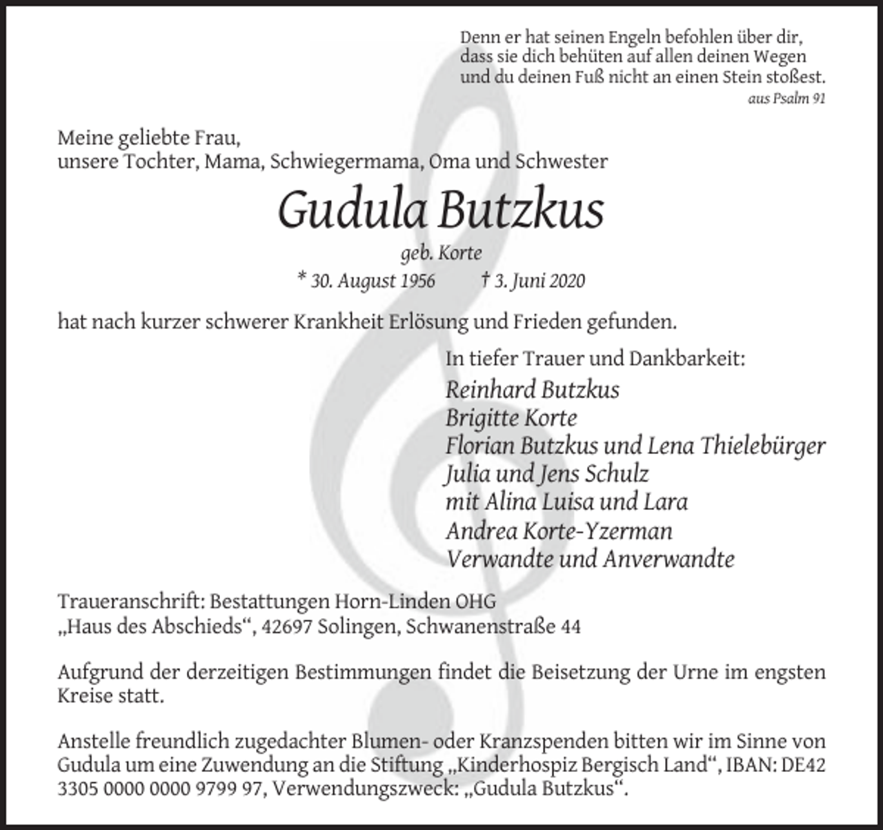 <p>Denn er hat seinen Engeln befohlen über dir,<br />dass sie dich behüten auf allen deinen Wegen<br />und du deinen Fuß nicht an einen Stein stoßest.<br />aus Psalm 91</p><p>Meine geliebte Frau,<br />unsere Tochter, Mama, Schwiegermama, Oma und Schwester</p><p>Gudula Butzkus<br />geb. Korte<br />* 30. August 1956<br />† 3. Juni 2020<br />hat nach kurzer schwerer Krankheit Erlösung und Frieden gefunden.<br />In tiefer Trauer und Dankbarkeit:</p><p>Reinhard Butzkus<br />Brigitte Korte<br />Florian Butzkus und Lena Thielebürger<br />Julia und Jens Schulz<br />mit Alina Luisa und Lara<br />Andrea Korte-Yzerman<br />Verwandte und Anverwandte<br />Traueranschrift: Bestattungen Horn-Linden OHG<br />„Haus des Abschieds“, 42697 Solingen, Schwanenstraße 44<br />Aufgrund der derzeitigen Bestimmungen findet die Beisetzung der Urne im engsten<br />Kreise statt.<br />Anstelle freundlich zugedachter Blumen- oder Kranzspenden bitten wir im Sinne von<br />Gudula um eine Zuwendung an die Stiftung „Kinderhospiz Bergisch Land“, IBAN: DE42<br />3305 9797, Verwendungszweck: „Gudula Butzkus“.</p>