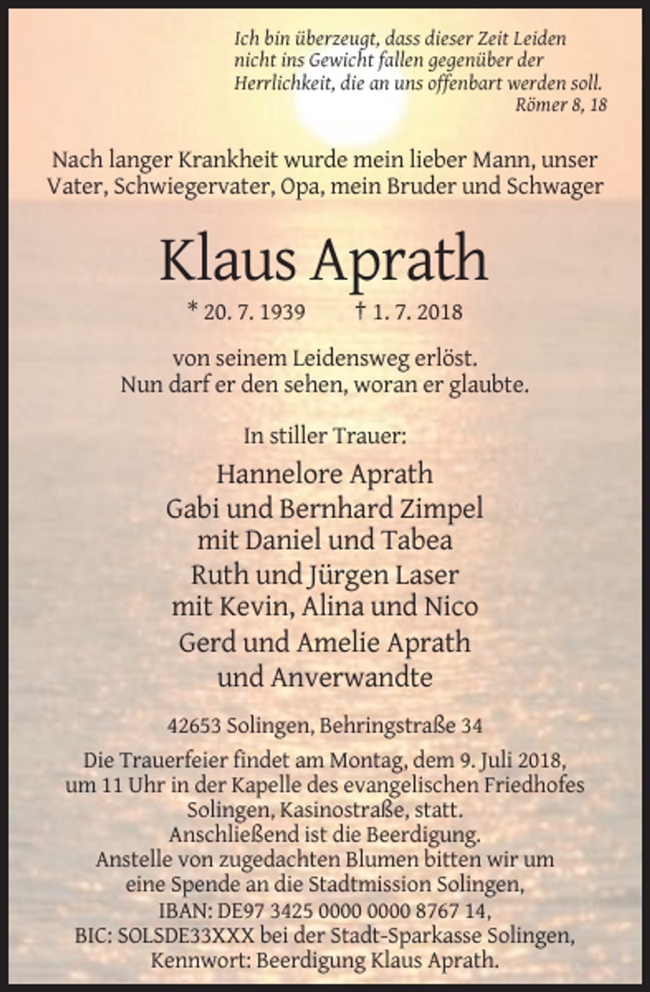 <p>Ich bin überzeugt, dass dieser Zeit Leiden<br />nicht ins Gewicht fallen gegenüber der<br />Herrlichkeit, die an uns offenbart werden soll.<br />Römer 8, 18</p><p>Nach langer Krankheit wurde mein lieber Mann, unser<br />Vater, Schwiegervater, Opa, mein Bruder und Schwager</p><p>Klaus Aprath<br />* 20. 7. 1939</p><p>† 1. 7. 2018</p><p>von seinem Leidensweg erlöst.<br />Nun darf er den sehen, woran er glaubte.<br />In stiller Trauer:</p><p>Hannelore Aprath<br />Gabi und Bernhard Zimpel<br />mit Daniel und Tabea<br />Ruth und Jürgen Laser<br />mit Kevin, Alina und Nico<br />Gerd und Amelie Aprath<br />und Anverwandte<br />42653 Solingen, Behringstraße 34<br />Die Trauerfeier findet am Montag, dem 9. Juli 2018,<br />um 11 Uhr in der Kapelle des evangelischen Friedhofes<br />Solingen, Kasinostraße, statt.<br />Anschließend ist die Beerdigung.<br />Anstelle von zugedachten Blumen bitten wir um<br />eine Spende an die Stadtmission Solingen,<br />IBAN: DE97 3425 8767 14,<br />BIC: SOLSDE33XXX bei der Stadt-Sparkasse Solingen,<br />Kennwort: Beerdigung Klaus Aprath.</p>