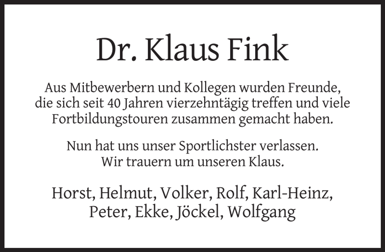 <p>Dr. Klaus Fink<br />Aus Mitbewerbern und Kollegen wurden Freunde,<br />die sich seit 40 Jahren vierzehntägig treffen und viele<br />Fortbildungstouren zusammen gemacht haben.<br />Nun hat uns unser Sportlichster verlassen.<br />Wir trauern um unseren Klaus.</p><p>Horst, Helmut, Volker, Rolf, Karl-Heinz,<br />Peter, Ekke, Jöckel, Wolfgang</p>