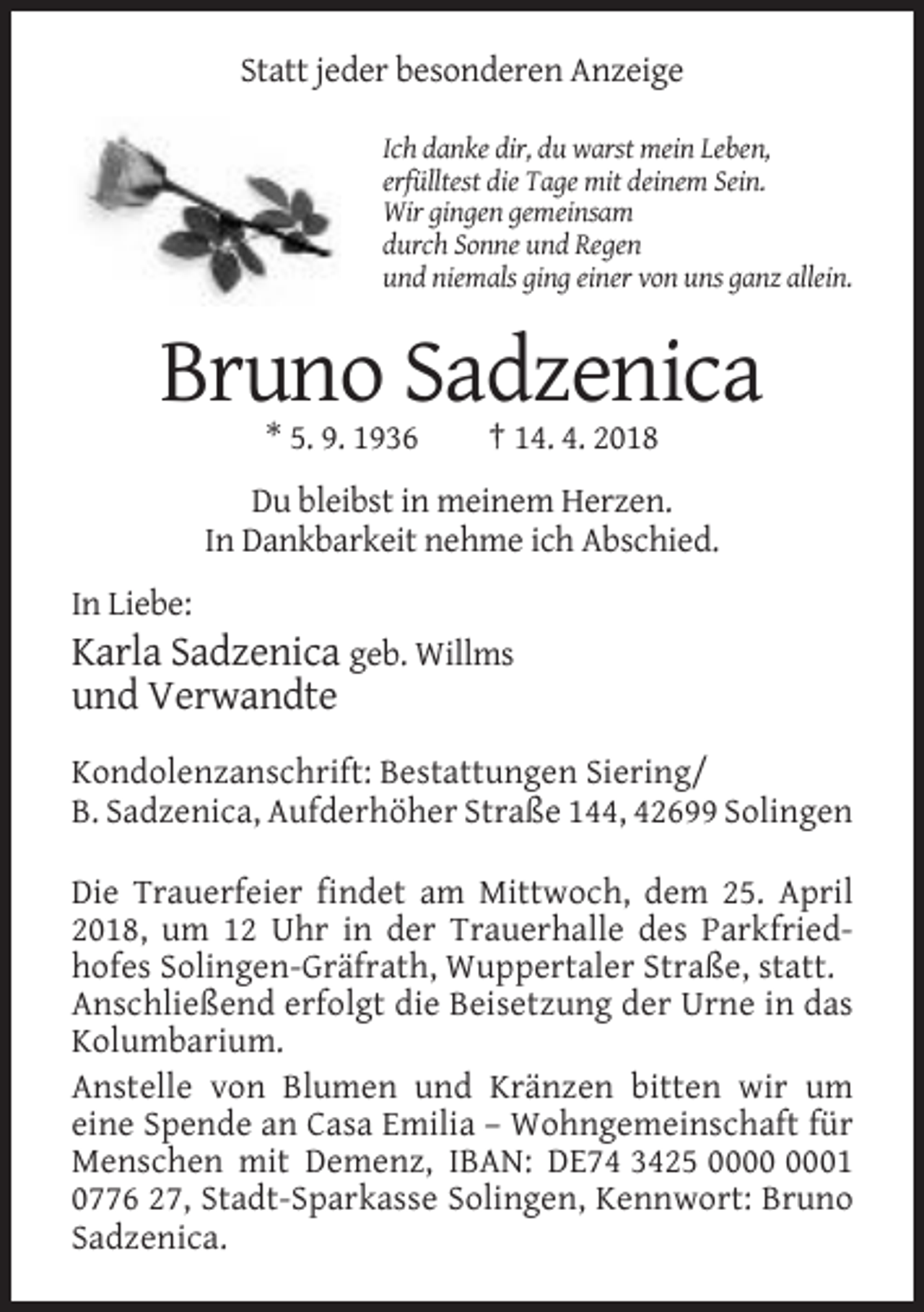 <p>Statt jeder besonderen Anzeige<br />Ich danke dir, du warst mein Leben,<br />erfülltest die Tage mit deinem Sein.<br />Wir gingen gemeinsam<br />durch Sonne und Regen<br />und niemals ging einer von uns ganz allein.</p><p>Bruno Sadzenica<br />* 5. 9. 1936</p><p>† 14. 4. 2018</p><p>Du bleibst in meinem Herzen.<br />In Dankbarkeit nehme ich Abschied.<br />In Liebe:</p><p>Karla Sadzenica geb. Willms<br />und Verwandte<br />Kondolenzanschrift: Bestattungen Siering/<br />B. Sadzenica, Aufderhöher Straße 144, 42699 Solingen<br />Die Trauerfeier findet am Mittwoch, dem 25. April<br />2018, um 12 Uhr in der Trauerhalle des Parkfriedhofes Solingen-Gräfrath, Wuppertaler Straße, statt.<br />Anschließend erfolgt die Beisetzung der Urne in das<br />Kolumbarium.<br />Anstelle von Blumen und Kränzen bitten wir um<br />eine Spende an Casa Emilia – Wohngemeinschaft für<br />Menschen mit Demenz, IBAN: DE74 3425 01<br />0776 27, Stadt-Sparkasse Solingen, Kennwort: Bruno<br />Sadzenica.</p>