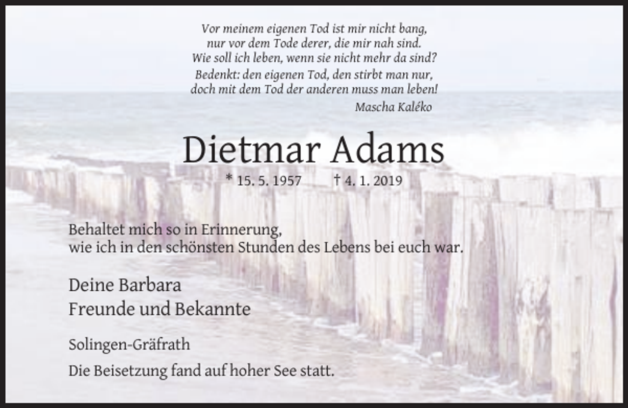 <p>Vor meinem eigenen Tod ist mir nicht bang,<br />nur vor dem Tode derer, die mir nah sind.<br />Wie soll ich leben, wenn sie nicht mehr da sind?<br />Bedenkt: den eigenen Tod, den stirbt man nur,<br />doch mit dem Tod der anderen muss man leben!<br />Mascha Kaléko</p><p>Dietmar Adams<br />* 15. 5. 1957</p><p>† 4. 1. 2019</p><p>Behaltet mich so in Erinnerung,<br />wie ich in den schönsten Stunden des Lebens bei euch war.</p><p>Deine Barbara<br />Freunde und Bekannte<br />Solingen-Gräfrath<br />Die Beisetzung fand auf hoher See statt.</p>