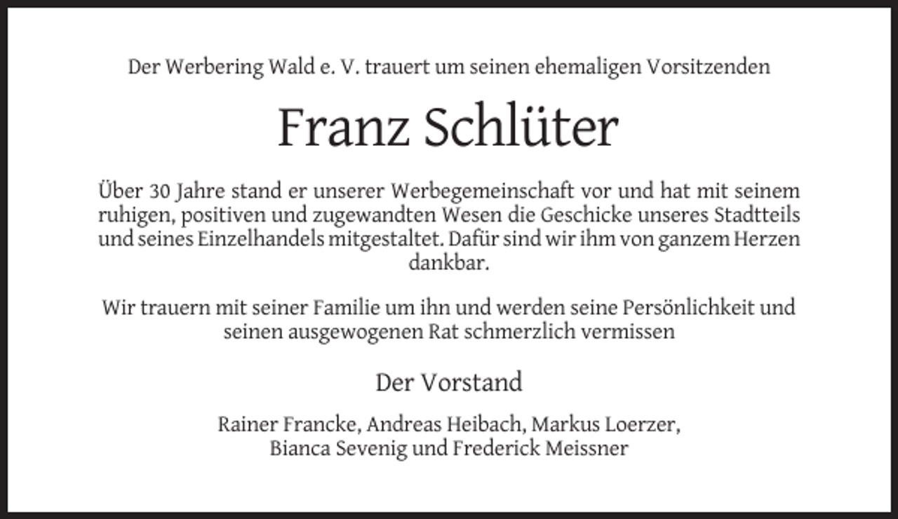 <p>Der Werbering Wald e. V. trauert um seinen ehemaligen Vorsitzenden</p><p>Franz Schlüter<br />Über 30 Jahre stand er unserer Werbegemeinschaft vor und hat mit seinem<br />ruhigen, positiven und zugewandten Wesen die Geschicke unseres Stadtteils<br />und seines Einzelhandels mitgestaltet. Dafür sind wir ihm von ganzem Herzen<br />dankbar.<br />Wir trauern mit seiner Familie um ihn und werden seine Persönlichkeit und<br />seinen ausgewogenen Rat schmerzlich vermissen</p><p>Der Vorstand<br />Rainer Francke, Andreas Heibach, Markus Loerzer,<br />Bianca Sevenig und Frederick Meissner</p>