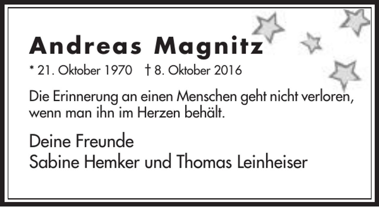 <p>An d r ea s Magn itz<br />* 21. Oktober 1970 † 8. Oktober 2016</p><p>Die Erinnerung an einen Menschen geht nicht verloren,<br />wenn man ihn im Herzen behält.</p><p>Deine Freunde<br />Sabine Hemker und Thomas Leinheiser</p>
