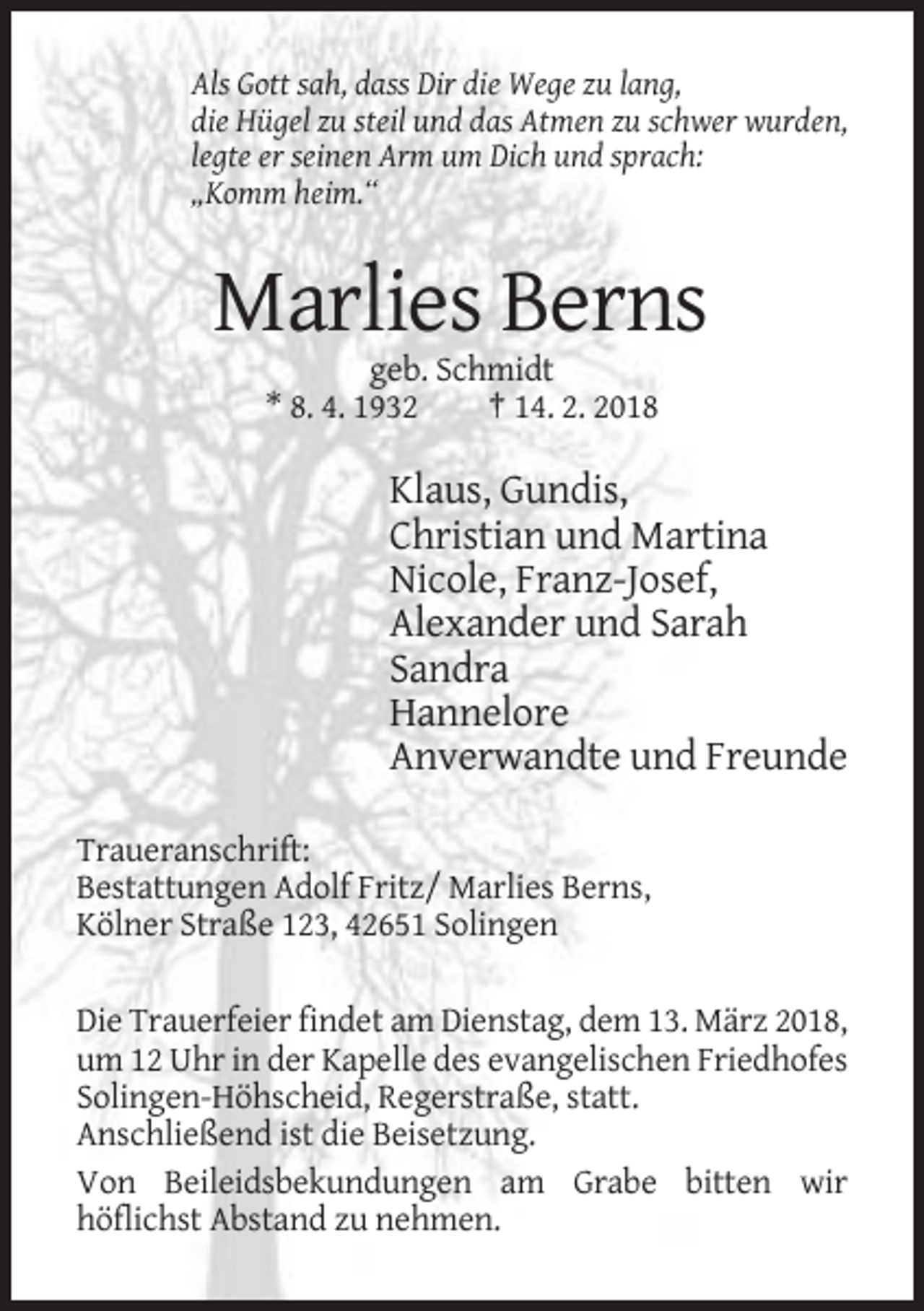 <p>Als Gott sah, dass Dir die Wege zu lang,<br />die Hügel zu steil und das Atmen zu schwer wurden,<br />legte er seinen Arm um Dich und sprach:<br />„Komm heim.“</p><p>Marlies Berns<br />geb. Schmidt<br />* 8. 4. 1932<br />† 14. 2. 2018</p><p>Klaus, Gundis,<br />Christian und Martina<br />Nicole, Franz-Josef,<br />Alexander und Sarah<br />Sandra<br />Hannelore<br />Anverwandte und Freunde<br />Traueranschrift:<br />Bestattungen Adolf Fritz/ Marlies Berns,<br />Kölner Straße 123, 42651 Solingen<br />Die Trauerfeier findet am Dienstag, dem 13. März 2018,<br />um 12 Uhr in der Kapelle des evangelischen Friedhofes<br />Solingen-Höhscheid, Regerstraße, statt.<br />Anschließend ist die Beisetzung.<br />Von Beileidsbekundungen am Grabe bitten wir<br />höflichst Abstand zu nehmen.</p>