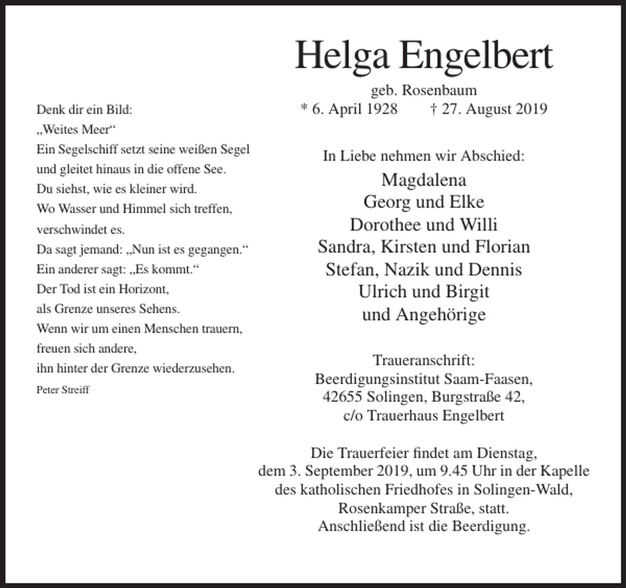 <p>Helga Engelbert<br />Denk dir ein Bild:<br />„Weites Meer“<br />Ein Segelschiff setzt seine weißen Segel<br />und gleitet hinaus in die offene See.<br />Du siehst, wie es kleiner wird.<br />Wo Wasser und Himmel sich treffen,<br />verschwindet es.<br />Da sagt jemand: „Nun ist es gegangen.“<br />Ein anderer sagt: „Es kommt.“<br />Der Tod ist ein Horizont,<br />als Grenze unseres Sehens.<br />Wenn wir um einen Menschen trauern,<br />freuen sich andere,<br />ihn hinter der Grenze wiederzusehen.<br />Peter Streiff</p><p>geb. Rosenbaum<br />* 6. April 1928<br />† 27. August 2019<br />In Liebe nehmen wir Abschied:</p><p>Magdalena<br />Georg und Elke<br />Dorothee und Willi<br />Sandra, Kirsten und Florian<br />Stefan, Nazik und Dennis<br />Ulrich und Birgit<br />und Angehörige<br />Traueranschrift:<br />Beerdigungsinstitut Saam-Faasen,<br />42655 Solingen, Burgstraße 42,<br />c/o Trauerhaus Engelbert<br />Die Trauerfeier findet am Dienstag,<br />dem 3. September 2019, um 9.45 Uhr in der Kapelle<br />des katholischen Friedhofes in Solingen-Wald,<br />Rosenkamper Straße, statt.<br />Anschließend ist die Beerdigung.</p>
