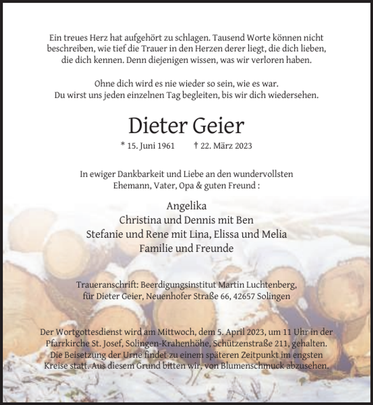 <p>Ein treues Herz hat aufgehört zu schlagen. Tausend Worte können nicht<br />beschreiben, wie tief die Trauer in den Herzen derer liegt, die dich lieben,<br />die dich kennen. Denn diejenigen wissen, was wir verloren haben.<br />Ohne dich wird es nie wieder so sein, wie es war.<br />Du wirst uns jeden einzelnen Tag begleiten, bis wir dich wiedersehen.</p><p>Dieter Geier<br />* 15. Juni 1961</p><p>† 22. März 2023</p><p>In ewiger Dankbarkeit und Liebe an den wundervollsten<br />Ehemann, Vater, Opa &amp; guten Freund :</p><p>Angelika<br />Christina und Dennis mit Ben<br />Stefanie und Rene mit Lina, Elissa und Melia<br />Familie und Freunde</p><p>Traueranschrift: Beerdigungsinstitut Martin Luchtenberg,<br />für Dieter Geier, Neuenhofer Straße 66, 42657 Solingen</p><p>Der Wortgottesdienst wird am Mittwoch, dem 5. April 2023, um 11 Uhr in der<br />Pfarrkirche St. Josef, Solingen-Krahenhöhe, Schützenstraße 211, gehalten.<br />Die Beisetzung der Urne findet zu einem späteren Zeitpunkt im engsten<br />Kreise statt. Aus diesem Grund bitten wir, von Blumenschmuck abzusehen.</p>