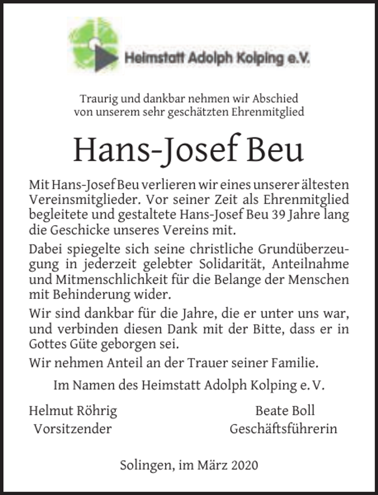 <p>Traurig und dankbar nehmen wir Abschied<br />von unserem sehr geschätzten Ehrenmitglied</p><p>Hans-Josef Beu<br />Mit Hans-Josef Beu verlieren wir eines unserer ältesten<br />Vereinsmitglieder. Vor seiner Zeit als Ehrenmitglied<br />begleitete und gestaltete Hans-Josef Beu 39 Jahre lang<br />die Geschicke unseres Vereins mit.<br />Dabei spiegelte sich seine christliche Grundüberzeugung in jederzeit gelebter Solidarität, Anteilnahme<br />und Mitmenschlichkeit für die Belange der Menschen<br />mit Behinderung wider.<br />Wir sind dankbar für die Jahre, die er unter uns war,<br />und verbinden diesen Dank mit der Bitte, dass er in<br />Gottes Güte geborgen sei.<br />Wir nehmen Anteil an der Trauer seiner Familie.<br />Im Namen des Heimstatt Adolph Kolping e. V.<br />Helmut Röhrig<br />Vorsitzender</p><p>Beate Boll<br />Geschäftsführerin<br />Solingen, im März 2020</p>