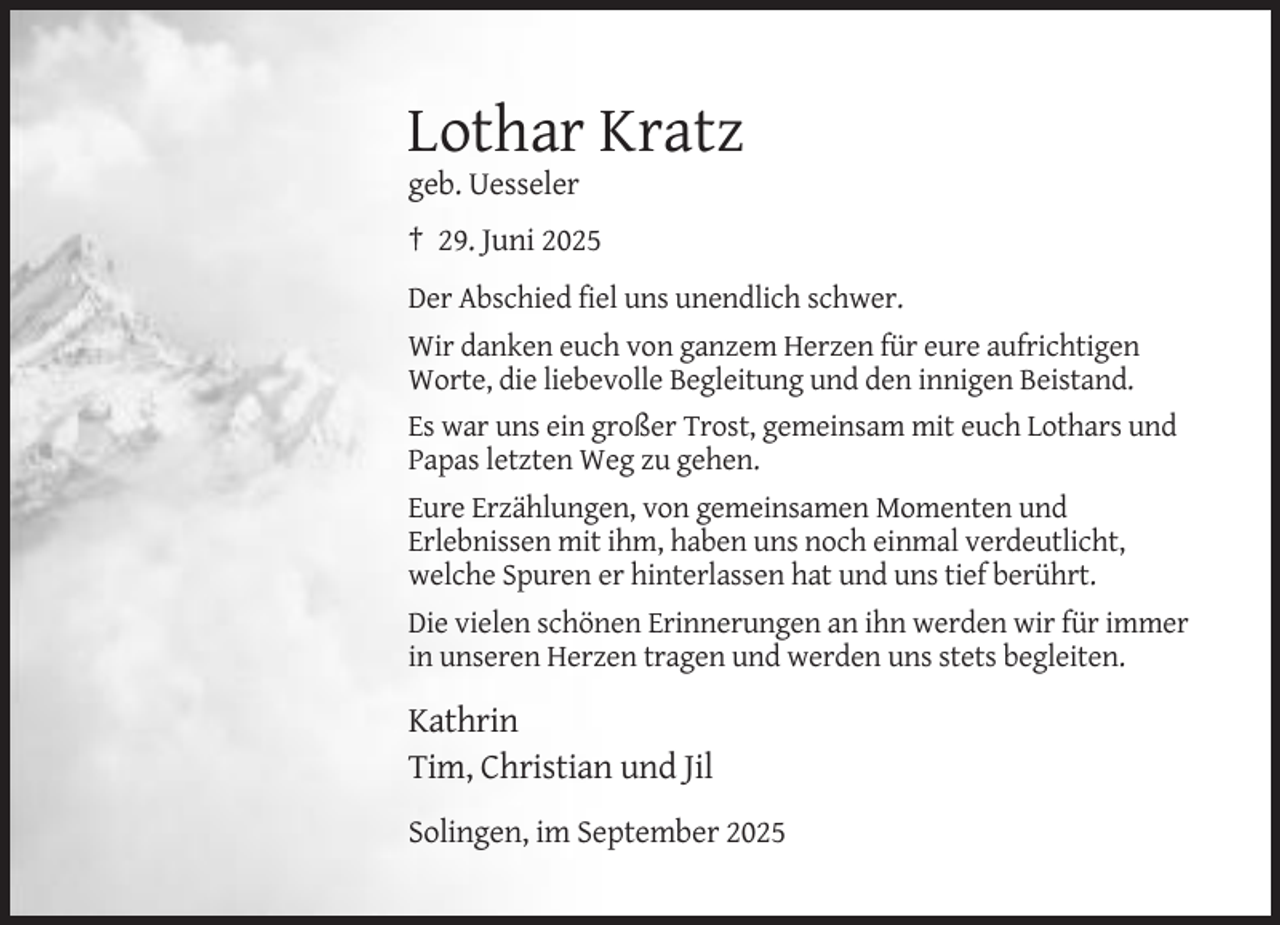<p>Lothar Kratz<br />geb. Uesseler<br />† 29. Juni 2025<br />Der Abschied fiel uns unendlich schwer.<br />Wir danken euch von ganzem Herzen für eure aufrichtigen<br />Worte, die liebevolle Begleitung und den innigen Beistand.<br />Es war uns ein großer Trost, gemeinsam mit euch Lothars und<br />Papas letzten Weg zu gehen.<br />Eure Erzählungen, von gemeinsamen Momenten und<br />Erlebnissen mit ihm, haben uns noch einmal verdeutlicht,<br />welche Spuren er hinterlassen hat und uns tief berührt.<br />Die vielen schönen Erinnerungen an ihn werden wir für immer<br />in unseren Herzen tragen und werden uns stets begleiten.</p><p>Kathrin<br />Tim, Christian und Jil<br />Solingen, im September 2025</p>