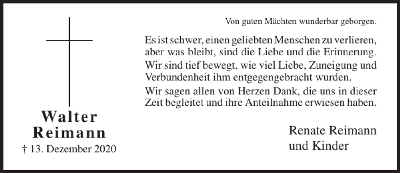 <p>Von guten Mächten wunderbar geborgen.</p><p>Es ist schwer, einen geliebten Menschen zu verlieren,<br />aber was bleibt, sind die Liebe und die Erinnerung.<br />Wir sind tief bewegt, wie viel Liebe, Zuneigung und<br />Verbundenheit ihm entgegengebracht wurden.<br />Wir sagen allen von Herzen Dank, die uns in dieser<br />Zeit begleitet und ihre Anteilnahme erwiesen haben.</p><p>Walte r<br />R e i m ann<br />† 13. Dezember 2020</p><p>Renate Reimann<br />und Kinder</p>