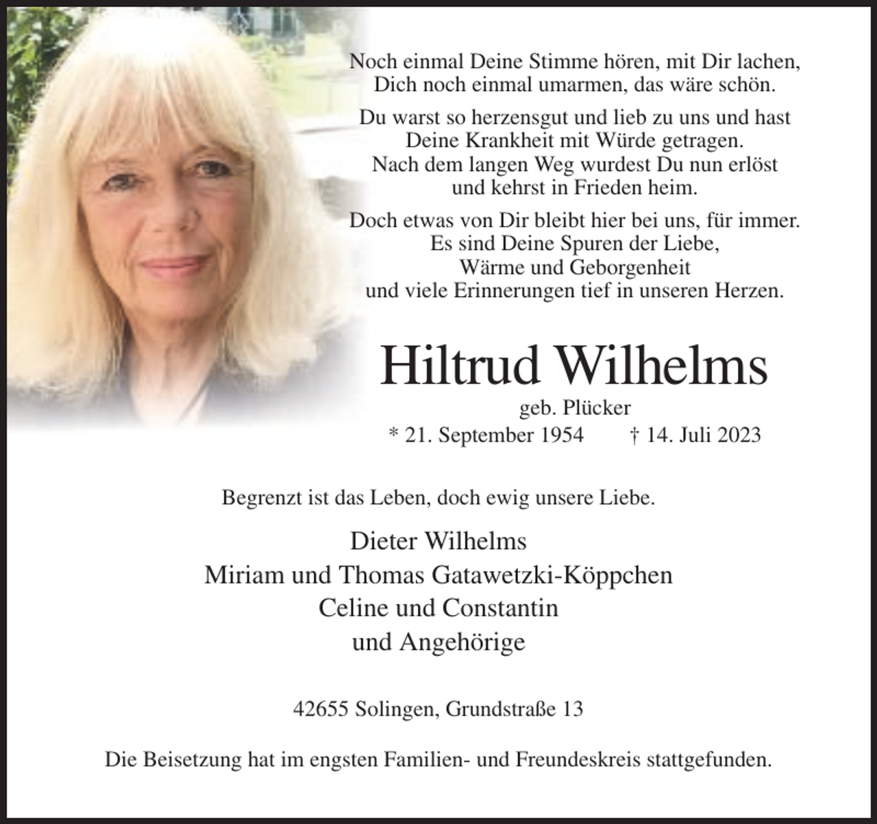<p>Noch einmal Deine Stimme hören, mit Dir lachen,<br />Dich noch einmal umarmen, das wäre schön.<br />Du warst so herzensgut und lieb zu uns und hast<br />Deine Krankheit mit Würde getragen.<br />Nach dem langen Weg wurdest Du nun erlöst<br />und kehrst in Frieden heim.<br />Doch etwas von Dir bleibt hier bei uns, für immer.<br />Es sind Deine Spuren der Liebe,<br />Wärme und Geborgenheit<br />und viele Erinnerungen tief in unseren Herzen.</p><p>Hiltrud Wilhelms<br />geb. Plücker<br />* 21. September 1954<br />† 14. Juli 2023<br />Begrenzt ist das Leben, doch ewig unsere Liebe.</p><p>Dieter Wilhelms<br />Miriam und Thomas Gatawetzki-Köppchen<br />Celine und Constantin<br />und Angehörige<br />42655 Solingen, Grundstraße 13<br />Die Beisetzung hat im engsten Familien- und Freundeskreis stattgefunden.</p>