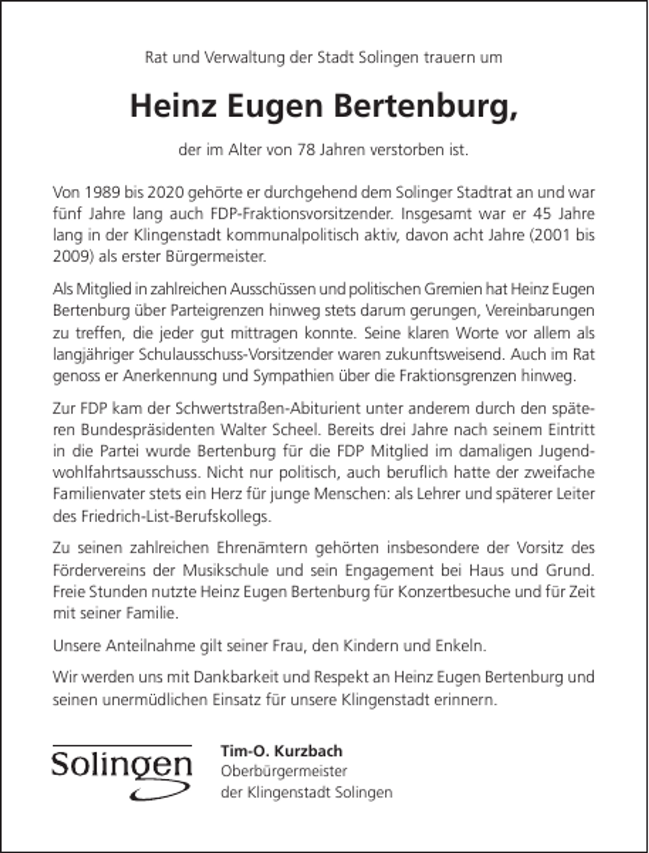 <p>Rat und Verwaltung der Stadt Solingen trauern um</p><p>Heinz Eugen Bertenburg,<br />der im Alter von 78 Jahren verstorben ist.<br />Von 1989 bis 2020 gehörte er durchgehend dem Solinger Stadtrat an und war<br />fünf Jahre lang auch FDP-Fraktionsvorsitzender. Insgesamt war er 45 Jahre<br />lang in der Klingenstadt kommunalpolitisch aktiv, davon acht Jahre (2001 bis<br />2009) als erster Bürgermeister.<br />Als Mitglied in zahlreichen Ausschüssen und politischen Gremien hat Heinz Eugen<br />Bertenburg über Parteigrenzen hinweg stets darum gerungen, Vereinbarungen<br />zu treffen, die jeder gut mittragen konnte. Seine klaren Worte vor allem als<br />langjähriger Schulausschuss-Vorsitzender waren zukunftsweisend. Auch im Rat<br />genoss er Anerkennung und Sympathien über die Fraktionsgrenzen hinweg.<br />Zur FDP kam der Schwertstraßen-Abiturient unter anderem durch den späteren Bundespräsidenten Walter Scheel. Bereits drei Jahre nach seinem Eintritt<br />in die Partei wurde Bertenburg für die FDP Mitglied im damaligen Jugendwohlfahrtsausschuss. Nicht nur politisch, auch beruﬂich hatte der zweifache<br />Familienvater stets ein Herz für junge Menschen: als Lehrer und späterer Leiter<br />des Friedrich-List-Berufskollegs.<br />Zu seinen zahlreichen Ehrenämtern gehörten insbesondere der Vorsitz des<br />Fördervereins der Musikschule und sein Engagement bei Haus und Grund.<br />Freie Stunden nutzte Heinz Eugen Bertenburg für Konzertbesuche und für Zeit<br />mit seiner Familie.<br />Unsere Anteilnahme gilt seiner Frau, den Kindern und Enkeln.<br />Wir werden uns mit Dankbarkeit und Respekt an Heinz Eugen Bertenburg und<br />seinen unermüdlichen Einsatz für unsere Klingenstadt erinnern.<br />Tim-O. Kurzbach<br />Oberbürgermeister<br />der Klingenstadt Solingen</p>