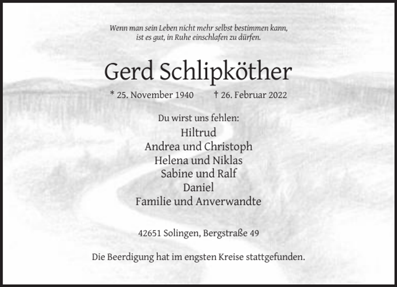 <p>Wenn man sein Leben nicht mehr selbst bestimmen kann,<br />ist es gut, in Ruhe einschlafen zu dürfen.</p><p>Gerd Schlipköther<br />* 25. November 1940</p><p>† 26. Februar 2022</p><p>Du wirst uns fehlen:</p><p>Hiltrud<br />Andrea und Christoph<br />Helena und Niklas<br />Sabine und Ralf<br />Daniel<br />Familie und Anverwandte<br />42651 Solingen, Bergstraße 49<br />Die Beerdigung hat im engsten Kreise stattgefunden.</p>