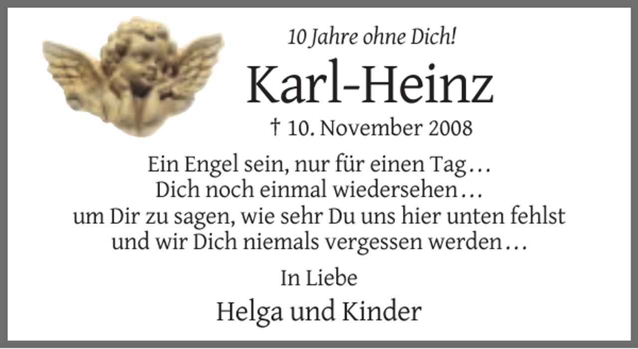 <p>10 Jahre ohne Dich!</p><p>Karl-Heinz<br />† 10. November 2008<br />Ein Engel sein, nur für einen Tag . . .<br />Dich noch einmal wiedersehen . . .<br />um Dir zu sagen, wie sehr Du uns hier unten fehlst<br />und wir Dich niemals vergessen werden . . .<br />In Liebe</p><p>Helga und Kinder</p>