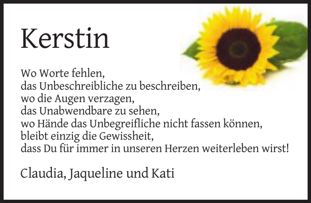 <p>Kerstin<br />Wo Worte fehlen,<br />das Unbeschreibliche zu beschreiben,<br />wo die Augen verzagen,<br />das Unabwendbare zu sehen,<br />wo Hände das Unbegreifliche nicht fassen können,<br />bleibt einzig die Gewissheit,<br />dass Du für immer in unseren Herzen weiterleben wirst!</p><p>Claudia, Jaqueline und Kati</p>