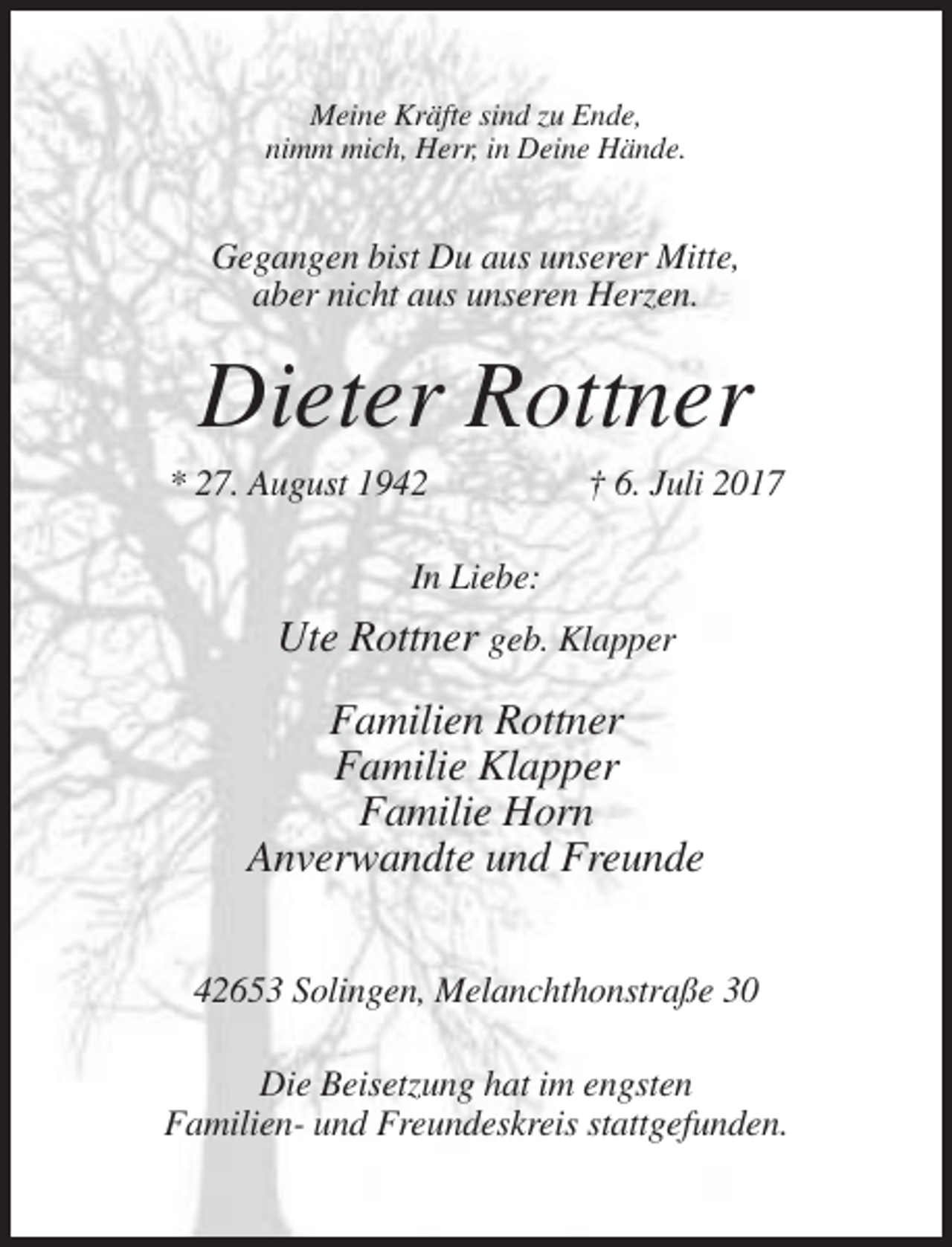 <p>Meine Kräfte sind zu Ende,<br />nimm mich, Herr, in Deine Hände.</p><p>Gegangen bist Du aus unserer Mitte,<br />aber nicht aus unseren Herzen.</p><p>Dieter Rottner<br />* 27. August 1942</p><p>† 6. Juli 2017</p><p>In Liebe:</p><p>Ute Rottner geb. Klapper<br />Familien Rottner<br />Familie Klapper<br />Familie Horn<br />Anverwandte und Freunde<br />42653 Solingen, Melanchthonstraße 30<br />Die Beisetzung hat im engsten<br />Familien- und Freundeskreis stattgefunden.</p>