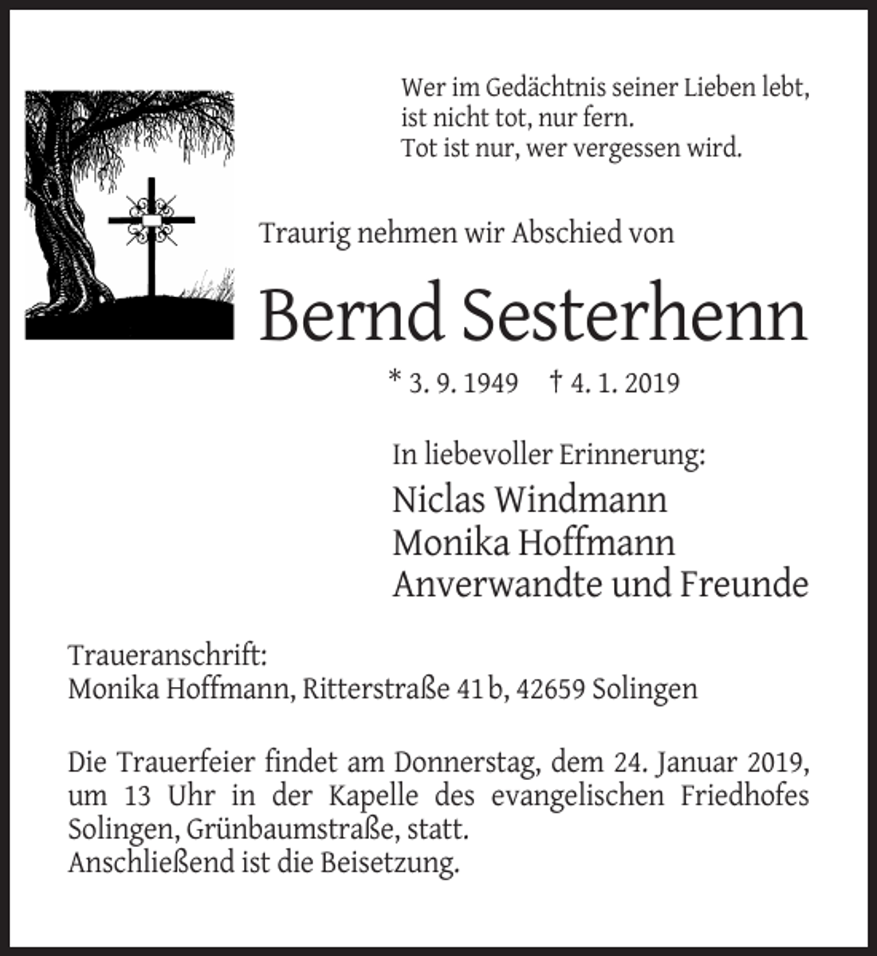 <p>Wer im Gedächtnis seiner Lieben lebt,<br />ist nicht tot, nur fern.<br />Tot ist nur, wer vergessen wird.</p><p>Traurig nehmen wir Abschied von</p><p>Bernd Sesterhenn<br />* 3. 9. 1949 † 4. 1. 2019<br />In liebevoller Erinnerung:</p><p>Niclas Windmann<br />Monika Hoffmann<br />Anverwandte und Freunde<br />Traueranschrift:<br />Monika Hoffmann, Ritterstraße 41b, 42659 Solingen<br />Die Trauerfeier findet am Donnerstag, dem 24. Januar 2019,<br />um 13 Uhr in der Kapelle des evangelischen Friedhofes<br />Solingen, Grünbaumstraße, statt.<br />Anschließend ist die Beisetzung.</p>