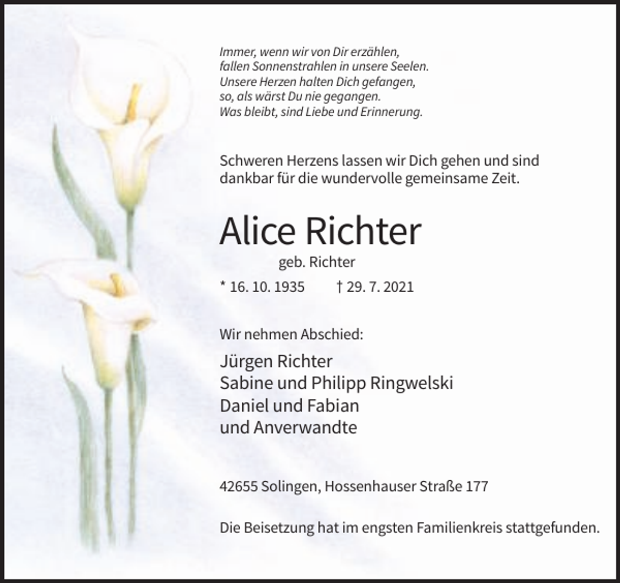 <p>Immer, wenn wir von Dir erzählen,<br />fallen Sonnenstrahlen in unsere Seelen.<br />Unsere Herzen halten Dich gefangen,<br />so, als wärst Du nie gegangen.<br />Was bleibt, sind Liebe und Erinnerung.</p><p>Schweren Herzens lassen wir Dich gehen und sind<br />dankbar für die wundervolle gemeinsame Zeit.</p><p>Alice Richter<br />geb. Richter<br />* 16. 10. 1935</p><p>† 29. 7. 2021</p><p>Wir nehmen Abschied:</p><p>Jürgen Richter<br />Sabine und Philipp Ringwelski<br />Daniel und Fabian<br />und Anverwandte<br />42655 Solingen, Hossenhauser Straße 177<br />Die Beisetzung hat im engsten Familienkreis stattgefunden.</p>