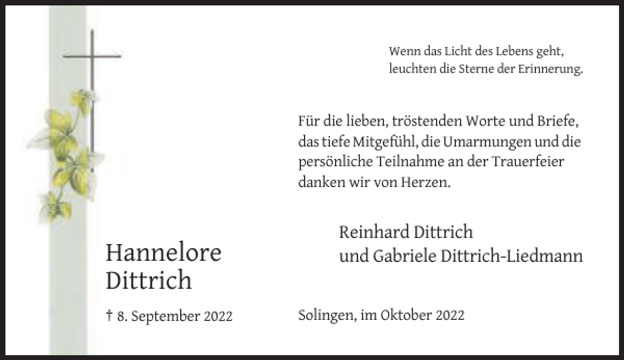 <p>Wenn das Licht des Lebens geht,<br />leuchten die Sterne der Erinnerung.</p><p>Für die lieben, tröstenden Worte und Briefe,<br />das tiefe Mitgefühl, die Umarmungen und die<br />persönliche Teilnahme an der Trauerfeier<br />danken wir von Herzen.</p><p>Hannelore<br />Dittrich<br />† 8. September 2022</p><p>Reinhard Dittrich<br />und Gabriele Dittrich-Liedmann</p><p>Solingen, im Oktober 2022</p>
