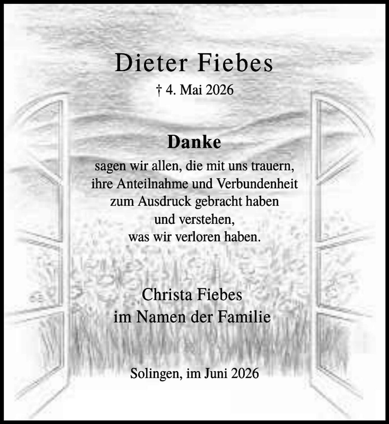 <p>Dieter Fiebes<br />† 4. Mai 2026</p><p>Danke<br />sagen wir allen, die mit uns trauern,<br />ihre Anteilnahme und Verbundenheit<br />zum Ausdruck gebracht haben<br />und verstehen,<br />was wir verloren haben.</p><p>Christa Fiebes<br />im Namen der Familie<br />Solingen, im Juni 2026</p>