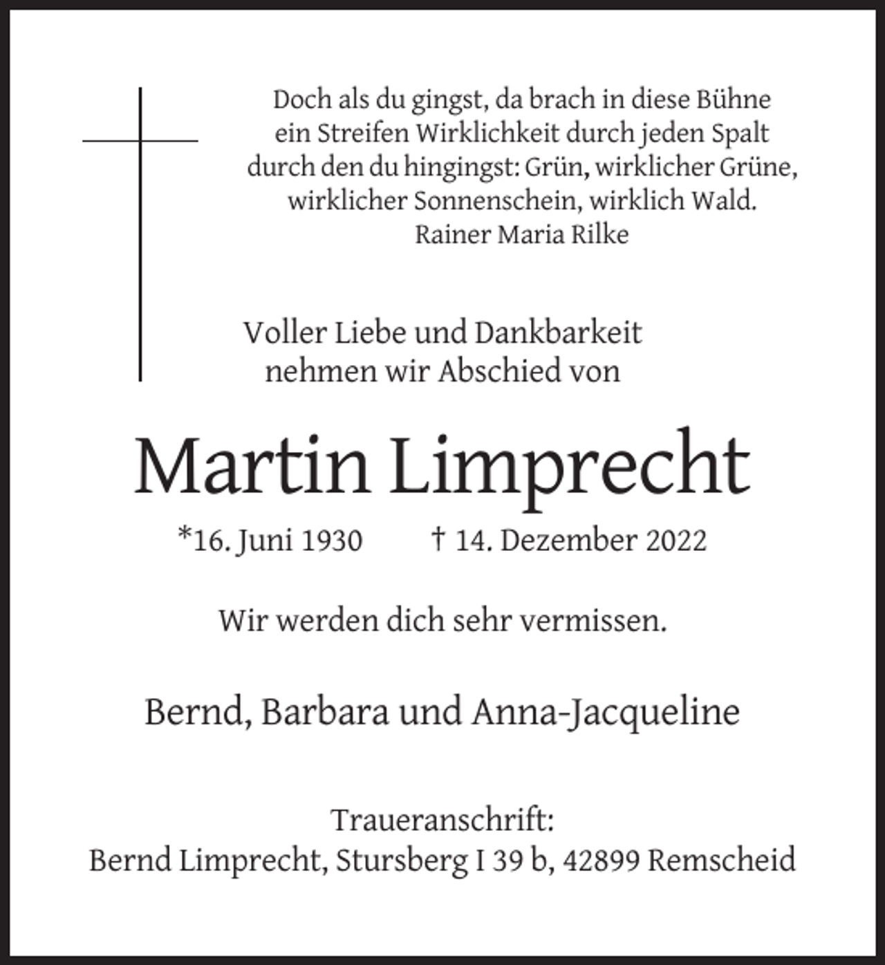 <p>Doch als du gingst, da brach in diese Bühne<br />ein Streifen Wirklichkeit durch jeden Spalt<br />durch den du hingingst: Grün,, wirklicher Grüne,<br />wirklicher Sonnenschein, wirklich Wald.<br />Rainer Maria Rilke</p><p>Voller Liebe und Dankbarkeit<br />nehmen wir Abschied von</p><p>Martin Limprecht<br />*16. Juni 1930</p><p>† 14. Dezember 2022</p><p>Wir werden dich sehr vermissen.</p><p>Bernd, Barbara und Anna-Jacqueline<br />Traueranschrift:<br />Bernd Limprecht, Stursberg I 39 b, 42899 Remscheid</p>